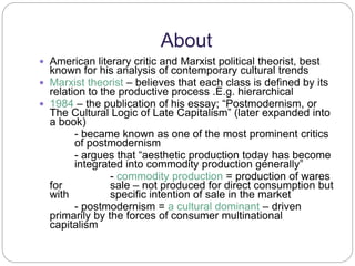 About 
 American literary critic and Marxist political theorist, best 
known for his analysis of contemporary cultural trends 
 Marxist theorist – believes that each class is defined by its 
relation to the productive process .E.g. hierarchical 
 1984 – the publication of his essay; “Postmodernism, or 
The Cultural Logic of Late Capitalism” (later expanded into 
a book) 
- became known as one of the most prominent critics 
of postmodernism 
- argues that “aesthetic production today has become 
integrated into commodity production generally” 
- commodity production = production of wares 
for sale – not produced for direct consumption but 
with specific intention of sale in the market 
- postmodernism = a cultural dominant – driven 
primarily by the forces of consumer multinational 
capitalism 
 