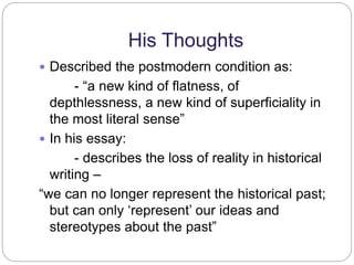 His Thoughts 
 Described the postmodern condition as: 
- “a new kind of flatness, of 
depthlessness, a new kind of superficiality in 
the most literal sense” 
 In his essay: 
- describes the loss of reality in historical 
writing – 
“we can no longer represent the historical past; 
but can only ‘represent’ our ideas and 
stereotypes about the past” 
 