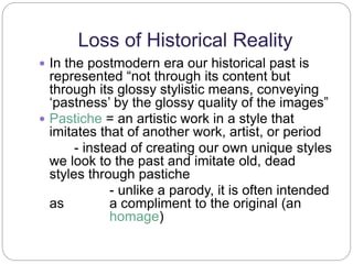 Loss of Historical Reality 
 In the postmodern era our historical past is 
represented “not through its content but 
through its glossy stylistic means, conveying 
‘pastness’ by the glossy quality of the images” 
 Pastiche = an artistic work in a style that 
imitates that of another work, artist, or period 
- instead of creating our own unique styles 
we look to the past and imitate old, dead 
styles through pastiche 
- unlike a parody, it is often intended 
as a compliment to the original (an 
homage) 
 