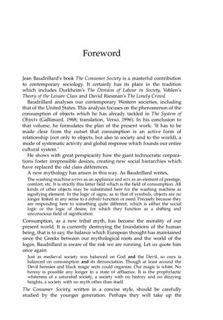Foreword
Jean Baudrillard's book The Consumer Society is a masterful contribution
to contemporary sociology. It certainly has its place in the tradition
which includes Durkheim's The Division of Labour in Society, Veblen's
Theory of the Leisure Class and David Riesman's The Lonely Crowd.
Baudrillard analyses our contemporary Western societies, including
that of the United States. This analysis focuses on the phenomenon of the
consumption of objects which he has already tackled in The System of
Objects (Gallimard, 1968; translation, Verso, 1996). In his conclusion to
that volume, he formulates the plan of the present work: 'It has to be
made clear from the outset that consumption is an active form of
relationship (not only to objects, but also to society and to the world), a
mode of systematic activity and global response which founds our entire
cultural system:
He shows with great perspicacity how the giant technocratic corpora­
tions foster irrepressible desires, creating new social hierarchies which
have replaced the old class differences.
A new mythology has arisen in this way. As Baudrillard writes,
The washing machine serves as an appliance and acts as an element of prestige,
comfort, etc. It is strictly this latter field which is the field of consumption. All
kinds of other objects may be substituted here for the washing machine as
signifying element. In the logic of signs, as in that of symbols, objects are no
longer linked in any sense to a definite function or need. Precisely because they
are responding here to something quite different, which is either the social
logic or the logic of desire, for which they function as a shifting and
unconscious field of signification.
Consumption, as a new tribal myth, has become the morality of our
present world. It is currently destroying the foundations of the human
being, that is to say, the balance which European thought has maintained
since the Greeks between our mythological roots and the world of the
logos. Baudrillard is aware of the risk we are running. Let us quote him
once again:
Just as medieval society was balanced on God and the Devil, so ours is
balanced on consumption and its denunciation. Though at least around the
Devil heresies and black magic sects could organize. Our magic is white. No
heresy is possible any longer in a state of affluence. It is the prophylactic
whiteness of a saturated society, a society with no history and no dizzying
heights, a society with no myth other than itself.
The Consumer Society, written in a concise style, should be carefully
studied by the younger generation. Perhaps they will take up the
Copyrighted Material
 