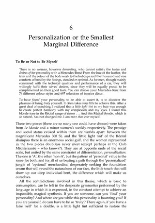 6
Personalization or the Smallest
Marginal Difference
To Be or Not to Be Myself
There is no woman, however demanding, who cannot satisfy the tastes and
desires ofher personality with a Mercedes-Benz! From the hue of the leather, the
trim and the colour of the bodywork to the hubcaps and the thousand and one
comforts offered by the fittings, standard or optional. As for men, though mainly
concerned with the technical qualities and performance of a car, they will
willingly fulfil their wives' desires, since they will be equally proud to be
complimented on their good taste. You can choose your Mercedes-Benz from
76 different colour styles and 697 selections of interior decor.
To have found your personality, to be able to assert it, is to discover the
pleasure of being truly yourself. It often takes very little to achieve this. After a
great deal of searching, I realized that a little light tint in my hair was enough
to create perfect harmony with my complexion and my eyes. I found this
blonde tone in the Recital range of rinses . . . And this Recital blonde, which is
so natural, has not changed me. I am more than ever myself.
These two pieces (there are so many one could have chosen) were taken
from Le Monde and a minor women's weekly respectively. The prestige
and social status evoked within them are worlds apart: between the
magnificent Mercedes 300 SL and the 'little light tint' of the Recital
shampoo there is an enormous social gulf, and the women represented
in the two pieces doubtless never meet (except perhaps at the Club
Mediterranee - who knows?). They are at opposite ends of the social
scale, but united by the same constraint of differentiation, personalization.
The one is 'A', the other 'non-A', but the pattern of 'personal' value is the
same for both, and for all of us beating a path through the 'personalized'
jungle of 'optional' merchandise, desperately seeking the foundation
cream that will reveal the naturalness of our face, the little touch that will
show up our deep individual bent, the difference which will make us
ourselves.
All the contradictions involved in this theme, which is basic to
consumption, can be felt in the desperate gymnastics performed by the
language in which it is expressed, in the constant attempt to achieve an
impossible, magical synthesis. If you are someone, can you 'find' your
personality? And where are you while this personality is haunting you? If
you are yourself, do you have to be so 'truly'? There again, if you have a
false 'self' for a double, is a little light tint sufficient to restore the
Copyrighted Material
 