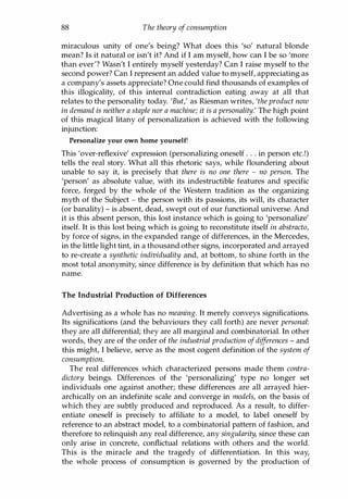 88 The theory of consumption
miraculous unity of one's being? What does this 'so' natural blonde
mean? Is it natural or isn't it? And if I am myself, how can I be so 'more
than ever'? Wasn't I entirely myself yesterday? Can I raise myself to the
second power? Can I represent an added value to myself, appreciating as
a company's assets appreciate? One could find thousands of examples of
this illogicality, of this internal contradiction eating away at all that
relates to the personality today. 'But,' as Riesman writes, 'the product now
in demand is neither a staple nor a machine; it is a personality.' The high point
of this magical litany of personalization is achieved with the following
injunction:
Personalize your own home yourself!
This 'over-reflexive' expression (personalizing oneself . . . in person etc.!)
tells the real story. What all this rhetoric says, while floundering about
unable to say it, is precisely that there is no one there - no person. The
'person' as absolute value, with its indestructible features and specific
force, forged by the whole of the Western tradition as the organizing
myth of the Subject - the person with its passions, its will, its character
(or banality) - is absent, dead, swept out of our functional universe. And
it is this absent person, this lost instance which is going to 'personalize'
itself. It is this lost being which is going to reconstitute itself in abstracto,
by force of signs, in the expanded range of differences, in the Mercedes,
in the little light tint, in a thousand other signs, incorporated and arrayed
to re-create a synthetic individuality and, at bottom, to shine forth in the
most total anonymity, since difference is by definition that which has no
name.
The Industrial Production of Differences
Advertising as a whole has no meaning. It merely conveys significations.
Its significations (and the behaviours they call forth) are never personal:
they are all differential; they are all marginal and combinatorial. In other
words, they are of the order of the industrial production ofdifferences - and
this might, I believe, serve as the most cogent definition of the system of
consumption.
The real differences which characterized persons made them contra­
dictory beings. Differences of the 'personalizing' type no longer set
individuals one against another; these differences are all arrayed hier­
archically on an indefinite scale and converge in models, on the basis of
which they are subtly produced and reproduced. As a result, to differ­
entiate oneself is precisely to affiliate to a model, to label oneself by
reference to an abstract model, to a combinatorial pattern of fashion, and
therefore to relinquish any real difference, any singularity, since these can
only arise in concrete, conflictual relations with others and the world.
This is the miracle and the tragedy of differentiation. In this way,
the whole process of consumption is governed by the production of
Copyrighted Material
 