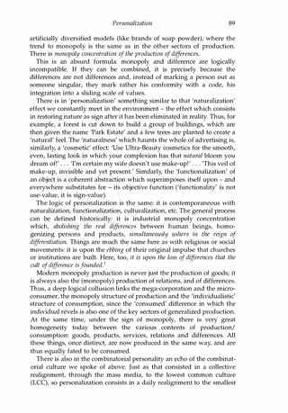 Personalization 89
artificially diversified models (like brands of soap powder), where the
trend to monopoly is the same as in the other sectors of production.
There is monopoly concentration of the production ofdifferences.
This is an absurd formula: monopoly and difference are logically
incompatible. If they can be combined, it is precisely because the
differences are not differences and, instead of marking a person out as
someone singular, they mark rather his conformity with a code, his
integration into a sliding scale of values.
There is in 'personalization' something similar to that 'naturalization'
effect we constantly meet in the environment - the effect which consists
in restoring nature as sign after it has been eliminated in reality. Thus, for
example, a forest is cut down to build a group of buildings, which are
then given the name 'Park Estate' and a few trees are planted to create a
'natural' feel. The 'naturalness' which haunts the whole of advertising is,
similarly, a 'cosmetic' effect: 'Use Ultra-Beauty cosmetics for the smooth,
even, lasting look in which your complexion has that natural bloom you
dream of!' . . . 'I'm certain my wife doesn't use make-up!' . . . 'This veil of
make-up, invisible and yet present: Similarly, the 'functionalization' of
an object is a coherent abstraction which superimposes itself upon - and
everywhere substitutes for - its objective function ('functionality' is not
use-value, it is sign-value).
The logic of personalization is the same: it is contemporaneous with
naturalization, functionalization, culturalization, etc. The general process
can be defined historically: it is industrial monopoly concentration
which, abolishing the real differences between human beings, homo­
genizing persons and products, simultaneously ushers in the reign of
differentiation. Things are much the same here as with religious or social
movements: it is upon the ebbing of their original impulse that churches
or institutions are built. Here, too, it is upon the loss of differences that the
cult ofdifference is founded.1
Modern monopoly production is never just the production of goods; it
is always also the (monopoly) production of relations, and of differences.
Thus, a deep logical collusion links the mega-corporation and the micro­
consumer, the monopoly structure of production and the 'individualistic'
structure of consumption, since the 'consumed' difference in which the
individual revels is also one of the key sectors of generalized production.
At the same time, under the sign of monopoly, there is very great
homogeneity today between the various contents of production/
consumption: goods, products, services, relations and differences. All
these things, once distinct, are now produced in the same way, and are
thus equally fated to be consumed.
There is also in the combinatorial personality an echo of the combinat­
orial culture we spoke of above. Just as that consisted in a collective
realignment, through the mass media, to the lowest common culture
(LCC), so personalization consists in a daily realignment to the smallest
Copyrighted Material
 
