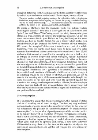 90 The theory of consumption
marginal difference (SMD): seeking out the little qualitative differences
by which style and status are indicated. For example, smoke a Kent:
The actor smokes one before going on stage, the rally driver before clipping on
his helmet, the painter before signing his canvas, the young boss before saying
'no' to his main shareholder[!] . . . The moment it ceases to smoulder in the
ashtray, the action is on - precise, calculated, unstoppable.
Or smoke a Marlboro, like the journalist 'with two million readers
awaiting his editorial'. You have a classy girl and an Alfa-Romeo 2600
Sprint? Just add 'Green Water' cologne and the trinity is complete: your
status as a true aristocrat of the post-industrial age is secure. Or put the
same earthenware tiles in your kitchen as Fran<;oise Hardy or the same
built-in gas hob as Brigitte Bardot. Or use a toaster which makes you
initialled toast, or put charcoal 'aux herbes de Provence' in your barbecue.
Of course, the 'marginal' differences themselves are part of a subtle
hierarchy. From the highly select bank, with its Louis XVI-style safes
reserved for 800 choice clients (Americans who must keep at least 25,000
dollars in their current accounts) to the managing director's desk which
is antique or Premier Empire (for senior managers, opulent functional
suffices), from the arrogant prestige of nouveau riche villas to the non­
chalance of high-class clothing, all these marginal differences mark out
the most rigorous social discrimination, in accordance with a general law
of the distribution of distinctive matter (and against that law - even more
than against the criminal law - ignorance is no defence). Not everything
is permitted, and violations of this code of differences, which, though it
is a shifting one, is no less a ritual for all that, are punished. As can be
seen in the amusing story of the commercial traveller who bought the
same Mercedes as his boss and was fired. He appealed against his
dismissal and was granted compensation by a tribunal, but the employer
did not take him back. All men are equal before objects as use-value, but
they are by no means equal before objects as signs and differences, which
are profoundly hierarchical.
Metaconsumption
It is important to grasp that this personalization, this pursuit of status
and social standing, are all based on signs. That is to say, they are based
not on objects or goods as such, but on differences. Only in this way can
we understand the paradox of 'underconsumption' or 'inconspicuous
consumption', i.e. the paradox of prestigious super-differentiation, which
is no longer displayed in ostentation (Veblen's 'conspicuous consump­
tion'), but in discretion, sobriety and self-effacement. These latter merely
represent a further degree of luxury, an added element of ostentation
which goes over into its opposite and, hence, a more subtle difference.
Differentiation may then take the form of the rejection of objects, the
rejection of 'consumption', and yet this still remains the very ultimate in
consumption.
Copyrighted Material
 