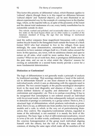 92 The theory of consumption
This factor (the priority of differential value), which Riesman applies to
'cultural' objects (though there is in this regard no difference between
'cultural objects' and 'material objects'), can be seen illustrated in an
almost experimental way by the example of a mining town in the Quebec
taiga, where, as the reporter tells us, in spite of the proximity of the forest
and the almost total uselessness of a car, every family nonetheless has its
automobile outside its door:
This vehicle, washed and polished, and occasionally taken out for a run of a
few miles on the local bypass (there are no other roads) is a symbol of the
American standard of living, the sign that one belongs to mechanical
civilization.
(and the author compares these magnificent limousines with a totally
useless bicycle found in the Senegalese bush outside the house of a black
former NCO who had returned to live in his village). Even more
strikingly, the same demonstrative, ostentatious reflex leads well-off
executives to have summer cottages built in a IO-mile radius around the
town. In this spacious, airy town, with its salubrious climate and open to
nature on all sides, what could be more useless than a 'place in the
country'! What we see at work here, then, is prestigious differentiation in
the pure state, and we see to what extent the 'objective' reasons for
owning an automobile or a second home merely provide a cover for a
more fundamental determination.
Distinction or Conformism?
The logic of differentiation is not generally made a principle of analysis
by traditional sociology. That sociology identifies a 'need of the individ­
ual to differentiate himself' as one more element in the repertoire of
individual needs, which it sees as alternating with the opposite need to
conform. The two coexist happily at the psycho-sociological descriptive
level, in the most total illogicality and absence of theory - a state of
affairs dubbed 'dialectic of equality and distinction' or 'dialectic of
conformism and originality', etc. This is to confuse everything. It has to
be recognized that consumption is not ordered around an individual
with his personal needs, which are then subsequently indexed, according
to demands of prestige or conformity, to a group context. There is,first, a
structural logic of differentiation, which produces individuals as person­
alized, that is to say, as different one from another, but in terms of general
models and a code, to which, in the very act of particularizing them­
selves, they conform. The singularity/conformism schema, regarded in
terms of the individual, is not essential: it is merely the level of life­
experience. The basic logic is that of differentiation/personalization, viewed
in terms of the code. In other words, conformity is not status equalization,
the conscious homogenization of the group (each individual aligning
himself with the others), but the fact of having the same code in
common, of sharing the same signs which make all the members of that
Copyrighted Material
 