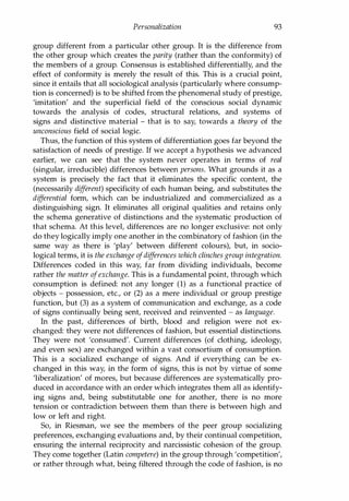 Personalization 93
group different from a particular other group. It is the difference from
the other group which creates the parity (rather than the conformity) of
the members of a group. Consensus is established differentially, and the
effect of conformity is merely the result of this. This is a crucial point,
since it entails that all sociological analysis (particularly where consump­
tion is concerned) is to be shifted from the phenomenal study of prestige,
'imitation' and the superficial field of the conscious social dynamic
towards the analysis of codes, structural relations, and systems of
signs and distinctive material - that is to say, towards a theory of the
unconscious field of social logic.
Thus, the function of this system of differentiation goes far beyond the
satisfaction of needs of prestige. If we accept a hypothesis we advanced
earlier, we can see that the system never operates in terms of real
(singular, irreducible) differences between persons. What grounds it as a
system is precisely the fact that it eliminates the specific content, the
(necessarily different) specificity of each human being, and substitutes the
differential form, which can be industrialized and commercialized as a
distinguishing sign. It eliminates all original qualities and retains only
the schema generative of distinctions and the systematic production of
that schema. At this level, differences are no longer exclusive: not only
do they logically imply one another in the combinatory of fashion (in the
same way as there is 'play' between different colours), but, in socio­
logical terms, it is the exchange ofdifferences which clinches group integration.
Differences coded in this way, far from dividing individuals, become
rather the matter ofexchange. This is a fundamental point, through which
consumption is defined: not any longer (1) as a functional practice of
objects - possession, etc., or (2) as a mere individual or group prestige
function, but (3) as a system of communication and exchange, as a code
of signs continually being sent, received and reinvented - as language.
In the past, differences of birth, blood and religion were not ex­
changed: they were not differences of fashion, but essential distinctions.
They were not 'consumed'. Current differences (of clothing, ideology,
and even sex) are exchanged within a vast consortium of consumption.
This is a socialized exchange of signs. And if everything can be ex­
changed in this way, in the form of signs, this is not by virtue of some
'liberalization' of mores, but because differences are systematically pro­
duced in accordance with an order which integrates them all as identify­
ing signs and, being substitutable one for another, there is no more
tension or contradiction between them than there is between high and
low or left and right.
So, in Riesman, we see the members of the peer group socializing
preferences, exchanging evaluations and, by their continual competition,
ensuring the internal reciprocity and narcissistic cohesion of the group.
They come together (Latin competere) in the group through 'competition',
or rather through what, being filtered through the code of fashion, is no
Copyrighted Material
 