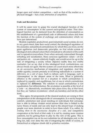 94 The theory of consumption
longer open and violent competition - such as that of the market or a
physical struggle - but a ludic abstraction of competition.
Code and Revolution
It will be easier now to grasp the crucial ideological function of the
system of consumption in the current socio-political order. That ideo­
logical function can be deduced from the definition of consumption as
the establishment of a generalized code of differential values and from
the function of the system of exchange and communication which we
have just determined.
Modem (capitalist, productivist, post-industrial) social systems do not,
to any great extent, base their social control, the ideological regulation of
the economic and political contradictions by which they are riven, on the
great egalitarian and democratic principles, on that whole system of
ideological and cultural values that is broadcast to all comers of the earth
and is operative everywhere. Even when seriously internalized through
schooling and socialization, these conscious egalitarian values - of law
and justice, etc. - remain relatively fragile, and would never be up to the
task of integrating a society whose objective reality they too visibly
contradict. Let us say that at this ideological level, contradictions can
always break out again. But the system can count much more effectively
on an unconscious mechanism of integration and regulation. And this,
unlike equality, consists precisely in involving individuals in a system of
differences, in a code of signs. Such is culture, such is language, such is
'consumption' in the deepest sense of the term. What is politically
effective is the creation not of a situation in which contradiction is
replaced by equality and equilibrium, but of one in which contradiction
is replaced by difference. The solution to social contradiction is not
equalization, but differentiation. No revolution is possible at the level of
a code - or, alternatively, revolutions take place every day at that level,
but they are 'fashion revolutions', which are harmless and foil the other
kind.
Here again, the proponents of the classical analysis are wrong in their
interpretation of the ideological role of consumption. It is not by heaping
comfort, satisfaction and social standing on individuals that consump­
tion is able to defuse virulent social tension (that idea is linked to the
naive theory of needs and can only lead to the absurd hope of making
people ever more destitute in order to have them rebel). It is, rather, by
training them in the unconscious discipline of a code, and competitive
cooperation at the level of that code; it is not by creating more creature
comforts, but by getting them to play by the rules of the game. This is
how consumption can on its own substitute for all ideologies and, in the
long run, take over alone the role of integrating the whole of society, as
hierarchical or religious rituals did in primitive societies.
Copyrighted Material
 