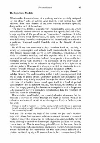Personalization 95
The Structural Models
'What mother has not dreamt of a washing machine specially designed
for her alone?' asks an advert. And, indeed, what mother has not?
Millions, then, have dreamt of the same washing machine, specially
designed for each of them alone.
'The body you dream of is your own.' This admirable tautology, which
self-evidently resolves down to an argument for a particular kind of bra,
brings together all the paradoxes of 'personalized' narcissism. It is by
coming close to your reference ideal, by being 'truly yourself', that you
most fully obey the collective imperative and most closely coincide with
a particular 'imposed' model. Fiendish trick or the dialectic of mass
culture?
We shall see how consumer society conceives itself as, precisely, a
society of consumption and reflects itself narcissistically in its image.
This process spreads right down to each individual, remaining all the
while a collective function, and this explains why it is in no way
incompatible with conformism. Indeed, the opposite is true, as the two
examples above well illustrate. The narcissism of the individual in
consumer society is not an enjoyment of singularity; it is a refraction of
collective features. However, it is always presented as narcissistic invest­
ment of 'oneself' through smallest marginal differences (SMOs).
The individual is everywhere invited, primarily, to enjoy himself, to
indulge himself. The understanding is that it is by pleasing oneself that
one is likely to please others. Ultimately, perhaps, self-indulgence and
self-seduction may totally supplant the objective aim of seduction. The
enterprise of seduction turns round upon itself in a kind of perfect
'consumption', but its referent remains, nonetheless, the instance of the
other. Put simply, pleasing has become an enterprise in which the person
to be pleased is merely a secondary consideration. Like the repetition of
the brand name in advertising.
This invitation to self-indulgence is mainly directed at women. But the
pressure is exerted on women through the myth of Woman. Woman as
collective and cultural model of self-indulgence. Evelyne Sullerot puts
this well:
Woman is sold to women . . . while doing what she believes is preening
herself, scenting herself, clothing herself, in a word 'creating' herself, she is, in
fact, consuming herself.
And this falls in with the logic of the system: not just one's relation­
ship with others, but also one's relation to oneself becomes a consumed
relation. Though this should not be confused, once again, with the fact of
being pleasing to oneself on the strength of genuine qualities - of beauty,
charm, taste, etc. That is something quite different; in that case, there is
no consumption, but a spontaneous and natural relation. Consumption is
always defined by the substitution for this spontaneous relation of a
relation mediated by signs. If woman does, in fact, consume herself, this
Copyrighted Material
 