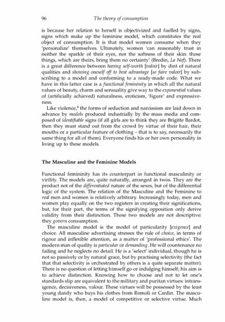 96 The theory of consumption
is because her relation to herself is objectivized and fuelled by signs,
signs which make up the feminine model, which constitutes the real
object of consumption. It is that model women consume when they
'personalize' themselves. Ultimately, women 'can reasonably trust in
neither the sparkle of their eyes, nor the softness of their skin: those
things, which are theirs, bring them no certainty' (Bredin, La Nej). There
is a great difference between having self-worth [valoir] by dint of natural
qualities and showing oneself off to best advantage [se faire valoir] by sub­
scribing to a model and conforming to a ready-made code. What we
have in this latter case is a functional femininity in which all the natural
values of beauty, charm and sensuality give way to the exponential values
of (artificially achieved) naturalness, eroticism, 'figure' and expressive­
ness.
Like violence,4 the forms of seduction and narcissism are laid down in
advance by models produced industrially by the mass media and com­
posed of identifiable signs (if all girls are to think they are Brigitte Bardot,
then they must stand out from the crowd by virtue of their hair, their
mouths or a particular feature of clothing - that is to say, necessarily the
same thing for all of them). Everyone finds his or her own personality in
living up to these models.
The Masculine and the Feminine Models
Functional femininity has its counterpart in functional masculinity or
virility. The models are, quite naturally, arranged in twos. They are the
product not of the differentiated nature of the sexes, but of the differential
logic of the system. The relation of the Masculine and the Feminine to
real men and women is relatively arbitrary. Increasingly today, men and
women play equally on the two registers in creating their significations,
but, for their part, the terms of the signifying opposition only derive
validity from their distinction. These two models are not descriptive:
they govern consumption.
The masculine model is the model of particularity [exigence] and
choice. All masculine advertising stresses the rule of choice, in terms of
rigour and inflexible attention, as a matter of 'professional ethics'. The
modern man of quality is particular or demanding. He will countenance no
failing and he neglects no detail. He is a 'select' individual, though he is
not so passively or by natural grace, but by practising selectivity (the fact
that that selectivity is orchestrated by others is a quite separate matter).
There is no question of letting himself go or indulging himself; his aim is
to achieve distinction. Knowing how to choose and not to let one's
standards slip are equivalent to the military and puritan virtues: intrans­
igence, decisiveness, valour. These virtues will be possessed by the least
young dandy who buys his clothes from Romoli or Cardin. The mascu­
line model is, then, a model of competitive or selective virtue. Much
Copyrighted Material
 