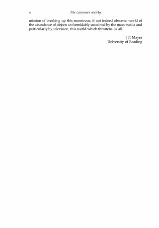 x The consumer society
mission of breaking up this monstrous, if not indeed obscene, world of
the abundance of objects so formidably sustained by the mass media and
particularly by television, this world which threatens us all.
Copyrighted Material
J.P. Mayer
University of Reading
 