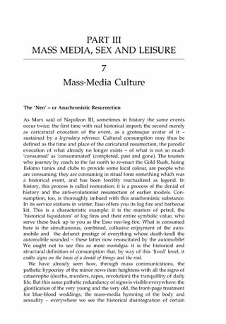 PART III
MASS MEDIA, SEX AND LEISURE
7
Mass-Media Culture
The 'Neo' - or Anachronistic Resurrection
As Marx said of Napoleon III, sometimes in history the same events
occur twice: the first time with real historical import; the second merely
as caricatural evocation of the event, as a grotesque avatar of it -
sustained by a legendary reference. Cultural consumption may thus be
defined as the time and place of the caricatural resurrection, the parodic
evocation of what already no longer exists - of what is not so much
'consumed' as 'consummated' (completed, past and gone). The tourists
who journey by coach to the far north to re-enact the Gold Rush, hiring
Eskimo tunics and clubs to provide some local colour, are people who
are consuming: they are consuming in ritual form something which was
a historical event, and has been forcibly reactualized as legend. In
history, this process is called restoration: it is a process of the denial of
history and the anti-evolutionist resurrection of earlier models. Con­
sumption, too, is thoroughly imbued with this anachronistic substance.
In its service stations in winter, Esso offers you its log fire and barbecue
kit. This is a characteristic example: it is the masters of petrol, the
'historical liquidators' of log fires and their entire symbolic value, who
serve these back up to you as the Esso neo-Iog-fire. What is consumed
here is the simultaneous, combined, collusive enjoyment of the auto­
mobile and the defunct prestige of everything whose death-knell the
automobile sounded - these latter now resuscitated by the automobile!
We ought not to see this as mere nostalgia: it is the historical and
structural definition of consumption that, by way of this 'lived' level, it
exalts signs on the basis ofa denial of things and the real.
We have already seen how, through mass communications, the
pathetic hypocrisy of the minor news item heightens with all the signs of
catastrophe (deaths, murders, rapes, revolution) the tranquillity of daily
life. But this same pathetic redundancy of signs is visible everywhere: the
glorification of the very young and the very old, the front-page treatment
for blue-blood weddings, the mass-media hymning of the body and
sexuality - everywhere we see the historical disintegration of certain
Copyrighted Material
 