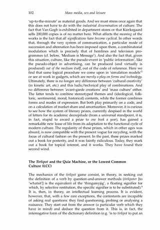 102 Mass media, sex and leisure
'up-to-the-minute' as material goods. And we must stress once again that
this does not have to do with the industrial dissemination of culture. The
fact that Van Gogh is exhibited in department stores or that Kierkegaard
sells 200,000 copies is of no matter here. What affects the meaning of the
works is the fact that all significations have become cyclical. In other words
that, through the very system of communication, a particular mode of
succession and alternation has been imposed upon them, a combinatorial
modulation which is precisely that of hemlines and television pro­
grammes (d. below, 'Medium is Message'). And also the fact that, given
this situation, culture, like the pseudo-event in 'public information', like
the pseudo-object in advertising, can be produced (and virtually is
produced) out of the medium itself, out of the code of reference. Here we
find that same logical procedure we come upon in 'simulation models'3
or see at work in gadgets, which are merely a play onforms and technology.
Ultimately, there is no longer any difference between 'cultural creativity'
(in kinetic art, etc.) and this ludic/technical play of combinations. And
no difference between 'avant-garde creations' and 'mass culture' either.
The latter tends to combine stereotyped themes and (ideological, folk­
loric, sentimental, moral, historical) contents, while the former combines
forms and modes of expression. But both play primarily on a code, and
on a calculation of market share and amortization. Moreover, it is curious
to see how the system of literary prizes, currently despised in the world
of letters for its academic decrepitude (from a universal standpoint, it is,
in fact, stupid to award a prize to one book a year), has gained a
remarkable new lease of life from its adaptation to the functional cycle of
modern culture. The regularity of these prizes, which in other ages was
absurd, is now compatible with the present vogue for recycling, with the
focus of cultural fashion on the present. In the past, these prizes marked
out a book for posterity, and it was faintly ridiculous. Today, they mark
out a book for topical interest, and it works. They have found their
second wind.
The Tirlipot and the Quiz Machine, or the Lowest Common
Culture (LCC)
The mechanics of the tirlipot game consist, in theory, in seeking out
the definition of a verb by question-and-answer methods (tirlipoter [to
'whatsit'] is the equivalent of the 'thingamyjig', a floating signifier for
which, by selective restitution, the specific signifier is to be substituted).4
It is, then, in theory, an intellectual learning process. It is evident,
however, that, with a few rare exceptions, the contestants are incapable
of asking real questions: they find questioning, probing or analysing a
nuisance. They start out from the answer (a particular verb which they
have in mind) and deduce the question from it. This is, in fact, the
interrogative form of the dictionary definition (e.g. 'is to tirlipot to put an
Copyrighted Material
 