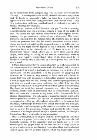 Mass-media culture 103
end to something?' If the compere says 'Yes, in a way' or even, simply,
'Perhaps . . . what do you have in mind?', then the automatic reply comes
back 'to finish' or 'complete'). What we have here is precisely the
approach of the handyman trying one screw after another to see if they
fit, a rudimentary exploratory method based on trial-and-error, with no
rational investigation involved.
With the quiz machine we find the same principle. There is no learning.
A minicomputer asks you questions, offering a range of five replies to
each. You choose the right answer. Time counts. If you respond instant­
aneously, you get maximum points and are a 'champion'. This is not,
therefore, thinking time, but reaction time. The machine does not bring
intellectual processes into play, but merely immediate reaction mecha­
nisms. You must not weigh up the proposed answers or deliberate: you
have to see the right answer, register it like a stimulus on the same
optomotor lines as the photo-electric cell. To know is to see (d. the
Riesmannian 'radar', which allows you to move about among other
people, maintaining or cutting off the contact, immediately selecting
positive and negative relationships). Most of all, there must be no
analytical thinking: this is penalized by a lower points total due to the
time wasted.
If these games do not have a learning function (as is always argued by
the programme-makers and the mass-media ideologues), what in fact is
their function? In tirlipot, it is clearly participation: the content is of no
importance. For the contestant, it is the pleasure of occupying the
airwaves for 20 seconds, long enough to have one's voice heard, to
mingle that voice with the compere's, to hold his attention by striking up
a brief dialogue with him and, through him, to strike up magical contact
with that warm and anonymous multitude, the public. It is clear that
most people are not at all disappointed when they get the answer wrong.
They have had what they wanted: communion - or, rather, that modern,
technical, aseptic form of communion that is communication, 'contact'.
What marks out the consumer society is not, in fact, the much deplored
absence of ceremonies - the radio game is a ceremonyjust as much as the
mass or primitive sacrifice - but the fact that ceremonial communion is
no longer achieved by way of bread and wine, which can be seen as flesh
and blood, but through the mass media (which are not just the messages,
but the whole broadcasting set-up, the network, the station, the receivers
and, of course, the programme-makers and public). In other words,
communion is no longer achieved through a symbolic medium, but through a
technical one: this is what makes it communication.
What is shared, then, is no longer a 'culture', the living body, the actual
presence of the group (everything which made up the symbolic and
metabolic function of the ceremony and the feast), nor is it even
knowledge in the proper sense of the term, but that strange corpus of
signs and references, of recollections from schooldays and intellectual
fashion signals known as 'mass culture', which we might term lowest
Copyrighted Material
 