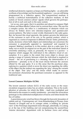 Mass-media culture 105
intellectual dexterity registers as beeps and flashing lights - an admirable
synthesis of knowledge and the household appliance - you are still being
programmed by a collective agency. The computerized medium is
merely a technical materialization of the collective medium, of that
system of 'lowest common culture' signals which governs the participa­
tion of all in each and each in the same system.
Let us say, once again, that it is pointless and absurd to compare High
Culture and Mass-Media Culture and to contrast their value. The one has
a complex syntax, the other is a combinatory of elements which can
always be broken down into stimulus-response and question-and­
answer patterns. The latter is most vividly illustrated in the radio game.
But, far beyond this ritual spectacle, this pattern governs the behaviour
of the consumer in each of his acts, in his general conduct, which is
organized as a series of responses to different stimuli. Tastes, preferences,
needs, decisions: where both objects and relationships are concerned, the
consumer is perpetually appealed to, 'questioned' and required to
respond. Making a purchase is, in this context, akin to a radio quiz. It is
today not so much an original act on the part of the individual aimed at
concretely satisfying a need, as, primarily, the response to a question - a
response which engages the individual in the collective ritual of con­
sumption. It is a game to the extent that every object is always one
among a range of variants, between which the individual is required to
choose - the act of purchasing is a choosing, the determination of a
preference - precisely as he or she must choose between the answers
offered by the quiz game. It is in this sense that the purchaser plays,
replying to a question which is never the direct one regarding the utility
of the object, but the indirect one regarding the 'play' among the variants
of the object. That 'play' and the choice which marks its success­
ful conclusion characterize the purchaser/consumer as opposed to the
traditional user.
Lowest Common Multiples (LCMs)
The lowest common culture (LCC) of the radio waves or the mass­
circulation magazines today has an artistic subsidiary. This is the multi­
plication of artworks, for which the Bible - itself now multiplied and
delivered to the masses in weekly instalments - provided the miraculous
prototype in the celebrated multiplication of loaves and fishes beside the
Sea of Galilee.
A great democratic wind has blown through the heavenly Jerusalem of
culture and art. 'Contemporary art', from Rauschenberg to Picasso, from
Vasarely to Chagall and on to younger artists, is holding its 'private
view' at the Printemps department store (though, admittedly, it is doing
so at the top of the building and not compromising the second-floor
'interior decoration' department with its harbour views and setting
Copyrighted Material
 
