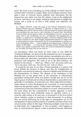 106 Mass media, sex and leisure
suns). The work of art is breaking out of the solitude in which it has for
centuries been confined as unique object and privileged moment. Once
upon a time, as everyone knows, galleries were sanctuaries. But the
masses have now taken over from the solitary owner or the enlightened
art-lover. And there is not simply industrial reproduction to delight the
masses, but a work of art that is both unique and collective: the
Multiple.
In a happy initiative, under the aegis of the Prisunic department stores,
Jacques Putman has just published a collection of original prints at a very
affordable price (100 F). No one finds it odd any longer to acquire a lithograph
or an etching at the same time as a pair ofstockings or a garden chair. The second
'Prisunic Suite' has just gone on show at L'Oeil gallery. It is now on sale in the
shops. This is not a promotion, nor yet a revolution[!]. The multiplication of
images is a response to a multiplying public, which inevitably[!] leads to the
creation of places to view those images. Experimental research no longer ends
in enslavement to power and money: the art-loving benefactor is giving way
to the participating client . . . Each numbered and signed print is made in an
edition of 300 copies . . . A victory for the consumer society? Perhaps. But what
matter, since quality is preserved? Those who will not understand contempor­
ary art today are those who do not want to.
Art speculation, which was based on rarity value, is over. With the
'Unlimited Multiple', art moves into the industrial era (as it so happens,
these Multiples, produced in limited editions, immediately give rise to a
black market and 'alternative' speculation: the false ingenuousness of the
producers and designers). The work of art in the pork butchers, the
abstract in the factory . . . Don't say, 'What is Art?' any more; don't say,
'Art is too dear'; don't say, 'Art isn't for me': read Les Muses.
It would be too easy to say that a Picasso painting in a factory will
never abolish the division of labour and that the multiplication of
multiples, were that to be achieved, will never abolish social division and
the transcendence of Culture. The illusion of the ideologues of the
Multiple (let us not speak here of the conscious or subconscious
speculators among both artists and dealers, though they are by far the
largest group involved) and of cultural dissemination or promotion more
generally is, nonetheless, an instructive one. Their noble effort to democ­
ratize culture or, where the designers are concerned, 'to create beautiful
objects for the greatest number', visibly meets with failure - or with such
commercial success that it becomes suspect as a result, which amounts to
the same thing. But this contradiction is merely apparent: it exists
because these fine souls stubbornly insist on regarding Culture as a
universal, while seeking, at the same time, to disseminate it in theform offinite
objects (whether unique or produced in their thousands). In so doing,
they are merely delivering up to the logic of consumption (i.e. to the
manipulation of signs) certain contents or symbolic activities which were
not previously subject to that logic. Producing multiple works does not
in itself imply any 'vulgarization' or 'loss of quality': what happens is
that, as 'mass-produced' objects, works so produced become effectively
Copyrighted Material
 