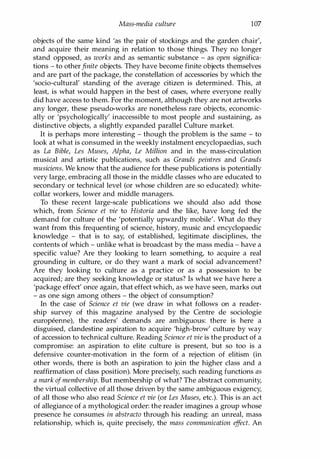 Mass-media culture 107
objects of the same kind 'as the pair of stockings and the garden chair',
and acquire their meaning in relation to those things. They no longer
stand opposed, as works and as semantic substance - as open significa­
tions - to other finite objects. They have become finite objects themselves
and are part of the package, the constellation of accessories by which the
'socio-cultural' standing of the average citizen is determined. This, at
least, is what would happen in the best of cases, where everyone really
did have access to them. For the moment, although they are not artworks
any longer, these pseudo-works are nonetheless rare objects, economic­
ally or 'psychologically' inaccessible to most people and sustaining, as
distinctive objects, a slightly expanded parallel Culture market.
It is perhaps more interesting - though the problem is the same - to
look at what is consumed in the weekly instalment encyclopaedias, such
as La Bible, Les Muses, Alpha, Le Million and in the mass-circulation
musical and artistic publications, such as Grands peintres and Grands
musiciens. We know that the audience for these publications is potentially
very large, embracing all those in the middle classes who are educated to
secondary or technical level (or whose children are so educated): white­
collar workers, lower and middle managers.
To these recent large-scale publications we should also add those
which, from Science et vie to Historia and the like, have long fed the
demand for culture of the 'potentially upwardly mobile'. What do they
want from this frequenting of science, history, music and encyclopaedic
knowledge - that is to say, of established, legitimate disciplines, the
contents of which - unlike what is broadcast by the mass media - have a
specific value? Are they looking to learn something, to acquire a real
grounding in culture, or do they want a mark of social advancement?
Are they looking to culture as a practice or as a possession to be
acquired; are they seeking knowledge or status? Is what we have here a
'package effect' once again, that effect which, as we have seen, marks out
- as one sign among others - the object of consumption?
In the case of Science et vie (we draw in what follows on a reader­
ship survey of this magazine analysed by the Centre de sociologie
europeenne), the readers' demands are ambiguous: there is here a
disguised, clandestine aspiration to acquire 'high-brow' culture by way
of accession to technical culture. Reading Science et vie is the product of a
compromise: an aspiration to elite culture is present, but so too is a
defensive counter-motivation in the form of a rejection of elitism (in
other words, there is both an aspiration to join the higher class and a
reaffirmation of class position). More precisely, such reading functions as
a mark ofmembership. But membership of what? The abstract community,
the virtual collective of all those driven by the same ambiguous exigency,
of all those who also read Science et vie (or Les Muses, etc.). This is an act
of allegiance of a mythological order: the reader imagines a group whose
presence he consumes in abstracto through his reading: an unreal, mass
relationship, which is, quite precisely, the mass communication ef
fect. An
Copyrighted Material
 