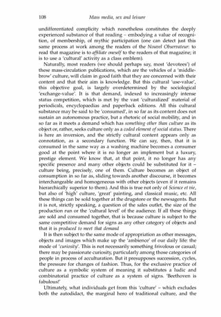 108 Mass media, sex and leisure
undifferentiated complicity which nonetheless constitutes the deeply
experienced substance of that reading - embodying a value of recogni­
tion, of membership, of mythic participation (one can detect just this
same process at work among the readers of the Nouvel Observateur: to
read that magazine is to af
filiate oneself to the readers of that magazine; it
is to use a 'cultural' activity as a class emblem).
Naturally, most readers (we should perhaps say, most 'devotees') of
these mass-circulation publications, which are the vehicles of a 'middle­
brow' culture, will claim in good faith that they are concerned with their
content and that their aim is knowledge. But this cultural 'use-value',
this objective goal, is largely overdetermined by the sociological
'exchange-value'. It is that demand, indexed to increasingly intense
status competition, which is met by the vast 'culturalized' material of
periodicals, encyclopaedias and paperback editions. All this cultural
substance may be said to be 'consumed', in so far as its content does not
sustain an autonomous practice, but a rhetoric of social mobility, and in
so far as it meets a demand which has something other than culture as its
object or, rather, seeks culture only as a coded element ofsocial status. There
is here an inversion, and the strictly cultural content appears only as
connotation, as a secondary function. We can say, then, that it is
consumed in the same way as a washing machine becomes a consumer
good at the point where it is no longer an implement but a luxury,
prestige element. We know that, at that point, it no longer has any
specific presence and many other objects could be substituted for it -
culture being, precisely, one of them. Culture becomes an object of
consumption in so far as, sliding towards another discourse, it becomes
interchangeable and homogeneous with other objects (even if it remains
hierarchically superior to them). And this is true not only of Science et vie,
but also of 'high' culture, 'great' painting, and classical music, etc. All
these things can be sold together at the drugstore or the newsagents. But
it is not, strictly speaking, a question of the sales outlet, the size of the
production run or the 'cultural level' of the audience. If all these things
are sold and consumed together, that is because culture is subject to the
same competitive demand for signs as any other category of objects and
that it is produced to meet that demand
It is then subject to the same mode of appropriation as other messages,
objects and images which make up the 'ambience' of our daily life: the
mode of 'curiosity'. This is not necessarily something frivolous or casual;
there may be passionate curiosity, particularly among those categories of
people in process of acculturation. But it presupposes succession, cycles,
the pressure for changes of fashion. Thus, for the exclusive practice of
culture as a symbolic system of meaning it substitutes a ludic and
combinatorial practice of culture as a system of signs. 'Beethoven is
fabulous!'
Ultimately, what individuals get from this 'culture' - which excludes
both the autodidact, the marginal hero of traditional culture, and the
Copyrighted Material
 