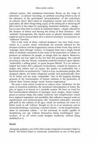 Mass-media culture 109
cultured person, that embalmed humanistic flower on the verge of
extinction - is cultural 'recycling', an aesthetic recycling which is one of
the elements of the generalized 'personalization' of the individual,
of cultural 'show' (faire-valoir] in competitive society and which is the
equivalent, all other things being equal, of the setting-off or showing-off
(faire-valoir] of the object by packaging. Industrial aesthetics - design -
has no aim other than to restore to industrial objects - deeply affected by
the division of labour and bearing the stamp of their functions - this
'aesthetic' homogeneity, this formal unity or playful dimension which
might be said to connect them all in a kind of secondary 'environment' or
'ambience' function.
This is the work of those 'cultural designers' one now finds every­
where: in a society where individuals are severely affected by the
division of labour and the fragmentary nature of their work, they seek to
'redesign' them through 'culture', to integrate them into a single formal
shell, to facilitate interaction in the name of the promotion of culture, to
promote an ambience for people, as design does for objects. Moreover,
we should not lose sight of the fact that this packaging, this cultural
recycling is, like the 'beauty' industrial aesthetics bestows upon objects,
'undeniably a selling point', to quote Jacques Michel. 'It is an acknow­
ledged fact today that a pleasant environment, created by harmony of
shapes and colours and, of course, the quality of materials[!], has a
beneficial effect on productivity.'s And it is true: acculturated people, like
designed objects, are better integrated socially and professionally; they
'fit in' better and are more 'compatible'. One of the happiest hunting
grounds of the functionalism of human relations is the promotion of
culture: there 'human design' meets 'human engineering'.
We need a term which would be to culture what 'Aesthetics' (in the
sense of industrial aesthetics, the functional rationalization of forms, the
play of signs) is to beauty as a symbolic system. We have no word for
this functionalized substance of messages, texts, images, classic master­
pieces or cartoon strips, this coded 'creativity' and 'receptiveness', which
have replaced inspiration and sensibility, this collective managed work on
significations and communication, this 'industrial culturality', haunted
pell-mell by the cultures of all ages, which we continue, for want of a
better word, to call 'culture', though we do so at an enormous cost in
misunderstandings, nurturing a constant dream - in the hyperfunction­
alism of consumed culture - of the universal, of myths capable of
deciphering our age without themselves being mythological 'spec­
taculars', of an art which could decipher modernity without being
abolished in it.
Kitsch
Alongside gadgetry, one of the other major categories of modern object is
kitsch. The kitsch object is commonly understood as one of that great
Copyrighted Material
 
