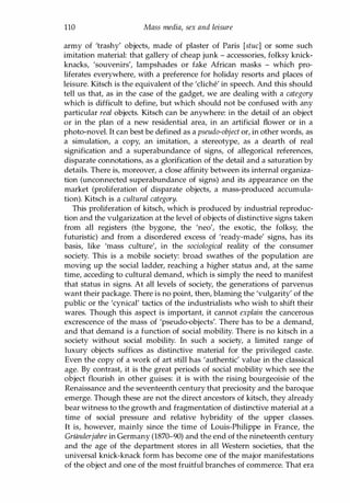 110 Mass media, sex and leisure
army of 'trashy' objects, made of plaster of Paris [stuc] or some such
imitation material: that gallery of cheap junk - accessories, folksy knick­
knacks, 'souvenirs', lampshades or fake African masks - which pro­
liferates everywhere, with a preference for holiday resorts and places of
leisure. Kitsch is the equivalent of the 'cliche' in speech. And this should
tell us that, as in the case of the gadget, we are dealing with a category
which is difficult to define, but which should not be confused with any
particular real objects. Kitsch can be anywhere: in the detail of an object
or in the plan of a new residential area, in an artificial flower or in a
photo-novel. It can best be defined as a pseudo-object or, in other words, as
a simulation, a copy, an imitation, a stereotype, as a dearth of real
signification and a superabundance of signs, of allegorical references,
disparate connotations, as a glorification of the detail and a saturation by
details. There is, moreover, a close affinity between its internal organiza­
tion (unconnected superabundance of signs) and its appearance on the
market (proliferation of disparate objects, a mass-produced accumula­
tion). Kitsch is a cultural category.
This proliferation of kitsch, which is produced by industrial reproduc­
tion and the vulgarization at the level of objects of distinctive signs taken
from all registers (the bygone, the 'neo', the exotic, the folksy, the
futuristic) and from a disordered excess of 'ready-made' signs, has its
basis, like 'mass culture', in the sociological reality of the consumer
society. This is a mobile society: broad swathes of the population are
moving up the social ladder, reaching a higher status and, at the same
time, acceding to cultural demand, which is simply the need to manifest
that status in signs. At all levels of society, the generations of parvenus
want their package. There is no point, then, blaming the 'vulgarity' of the
public or the 'cynical' tactics of the industrialists who wish to shift their
wares. Though this aspect is important, it cannot explain the cancerous
excrescence of the mass of 'pseudo-objects'. There has to be a demand,
and that demand is a function of social mobility. There is no kitsch in a
society without social mobility. In such a society, a limited range of
luxury objects suffices as distinctive material for the privileged caste.
Even the copy of a work of art still has 'authentic' value in the classical
age. By contrast, it is the great periods of social mobility which see the
object flourish in other guises: it is with the rising bourgeoisie of the
Renaissance and the seventeenth century that preciosity and the baroque
emerge. Though these are not the direct ancestors of kitsch, they already
bear witness to the growth and fragmentation of distinctive material at a
time of social pressure and relative hybridity of the upper classes.
It is, however, mainly since the time of Louis-Philippe in France, the
Griinderjahre in Germany (1870-90) and the end of the nineteenth century
and the age of the department stores in all Western societies, that the
universal knick-knack form has become one of the major manifestations
of the object and one of the most fruitful branches of commerce. That era
Copyrighted Material
 