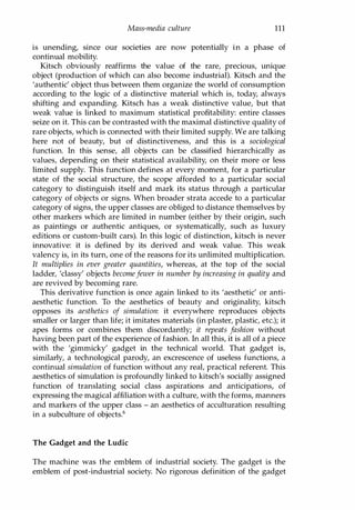 Mass-media culture 111
is unending, since our societies are now potentially in a phase of
continual mobility.
Kitsch obviously reaffirms the value of the rare, precious, unique
object (production of which can also become industrial). Kitsch and the
'authentic' object thus between them organize the world of consumption
according to the logic of a distinctive material which is, today, always
shifting and expanding. Kitsch has a weak distinctive value, but that
weak value is linked to maximum statistical profitability: entire classes
seize on it. This can be contrasted with the maximal distinctive quality of
rare objects, which is connected with their limited supply. We are talking
here not of beauty, but of distinctiveness, and this is a sociological
function. In this sense, all objects can be classified hierarchically as
values, depending on their statistical availability, on their more or less
limited supply. This function defines at every moment, for a particular
state of the social structure, the scope afforded to a particular social
category to distinguish itself and mark its status through a particular
category of objects or signs. When broader strata accede to a particular
category of signs, the upper classes are obliged to distance themselves by
other markers which are limited in number (either by their origin, such
as paintings or authentic antiques, or systematically, such as luxury
editions or custom-built cars). In this logic of distinction, kitsch is never
innovative: it is defined by its derived and weak value. This weak
valency is, in its turn, one of the reasons for its unlimited multiplication.
It multiplies in ever greater quantities, whereas, at the top of the social
ladder, 'classy' objects becomefewer in number by increasing in quality and
are revived by becoming rare.
This derivative function is once again linked to its 'aesthetic' or anti­
aesthetic function. To the aesthetics of beauty and originality, kitsch
opposes its aesthetics of simulation: it everywhere reproduces objects
smaller or larger than life; it imitates materials (in plaster, plastic, etc.); it
apes forms or combines them discordantly; it repeats fashion without
having been part of the experience of fashion. In all this, it is all of a piece
with the 'gimmicky' gadget in the technical world. That gadget is,
similarly, a technological parody, an excrescence of useless functions, a
continual simulation of function without any real, practical referent. This
aesthetics of simulation is profoundly linked to kitsch's socially assigned
function of translating social class aspirations and anticipations, of
expressing the magical affiliation with a culture, with the forms, manners
and markers of the upper class - an aesthetics of acculturation resulting
in a subculture of objects.6
The Gadget and the Ludic
The machine was the emblem of industrial society. The gadget is the
emblem of post-industrial society. No rigorous definition of the gadget
Copyrighted Material
 