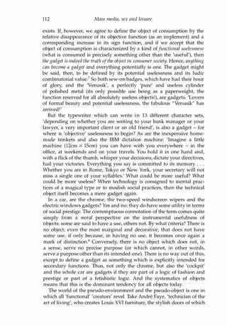 112 Mass media, sex and leisure
exists. If, however, we agree to define the object of consumption by the
relative disappearance of its objective function (as an implement) and a
corresponding increase in its sign function, and if we accept that the
object of consumption is characterized by a kind offunctional uselessness
(what is consumed is precisely something other than the 'useful'), then
the gadget is indeed the truth ofthe object in consumer society. Hence, anything
can become a gadget and everything potentially is one. The gadget might
be said, then, to be defined by its potential uselessness and its ludic
combinatorial value? So both sew-on badges, which have had their hour
of glory, and the 'Venusik', a perfectly 'pure' and useless cylinder
of polished metal (its only possible use being as a paperweight, the
function reserved for all absolutely useless objects!), are gadgets. 'Lovers
of formal beauty and potential uselessness, the fabulous "Venusik" has
arrived!'
But the typewriter which can write in 13 different character sets,
'depending on whether you are writing to your bank manager or your
lawyer, a very important client or an old friend', is also a gadget - for
where is 'objective' uselessness to begin? As are the inexpensive home­
made trinkets and also the IBM dictation machine: 'Imagine a little
machine (12cm X 15cm) you can have with you everywhere - in the
office, at weekends and on your travels. You hold it in one hand and,
with a flick of the thumb, whisper your decisions, dictate your directives,
hail your victories. Everything you say is committed to its memory . . .
Whether you are in Rome, Tokyo or New York, your secretary will not
miss a single one of your syllables.' What could be more useful? What
could be more useless? When technology is consigned to mental prac­
tices of a magical type or to modish social practices, then the technical
object itself becomes a mere gadget again.
In a car, are the chrome, the two-speed windscreen wipers and the
electric windows gadgets? Yes and no: they do have some utility in terms
of social prestige. The contemptuous connotation of the term comes quite
simply from a moral perspective on the instrumental usefulness of
objects: some are said to have a use, others not. By what criteria? There is
no object, even the most marginal and decorative, that does not have
some use, if only because, in having no use, it becomes once again a
mark of distinction.8 Conversely, there is no object which does not, in
a sense, serve no precise purpose (or which cannot, in other words,
serve a purpose other than its intended one). There is no way out of this,
except to define a gadget as something which is explicitly intended for
secondary functions. Thus, not only the chrome, but also the 'cockpit'
and the whole car are gadgets if they are part of a logic of fashion and
prestige or part of a fetishistic logic. And the systematics of objects
means that this is the dominant tendency for all objects today.
The world of the pseudo-environment and the pseudo-object is one in
which all 'functional' 'creators' revel. Take Andre Faye, 'technician of the
art of living', who creates Louis XVI furniture, the stylish doors of which
Copyrighted Material
 