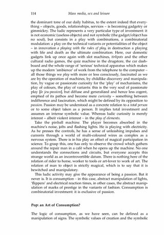 114 Mass media, sex and leisure
the dominant tone of our daily habitus, to the extent indeed that every­
thing - objects, goods, relationships, services - is becoming gadgetry or
gimmickry. The ludic represents a very particular type of investment: it
is not economic (useless objects) and not symbolic (the gadget/object has
no soul), but consists in a play with combinations, a combinatorial
modulation: a play on the technical variants or potentialities of the object
- in innovation a playing with the rules of play, in destruction a playing
with life and death as the ultimate combination. Here, our domestic
gadgets link up once again with slot machines, tirlipots and the other
cultural radio games, the quiz machine in the drugstore, the car dash­
board and the whole range of 'serious' technical apparatus which makes
up the modern 'ambience' of work from the telephone to the computer ­
all those things we play with more or less consciously, fascinated as we
are by the operation of machines, by childlike discovery and manipula­
tion, by vague or passionate curiosity for the 'play' of mechanisms, the
play of colours, the play of variants: this is the very soul of passionate
play [le jeu-passion], but diffuse and generalized and hence less cogent,
emptied of its pathos and become mere curiosity - something between
indifference and fascination, which might be defined by its opposition to
passion. Passion may be understood as a concrete relation to a total person
or to some object taken as a person. It implies total investment and
assumes an intense symbolic value. Whereas ludic curiosity is merely
interest - albeit violent interest - in the play of elements.
Take the pinball machine. The player becomes absorbed in the
machine's noise, jolts and flashing lights. He is playing with electricity.
As he presses the controls, he has a sense of unleashing impulses and
currents through a world of multi-coloured wires as complex as a
nervous system. There is in his play an effect of magical participation in
science. To grasp this, one has only to observe the crowd which gathers
around the repair man in a cafe when he opens up the machine. No one
understands the connections and circuits, but everyone accepts this
strange world as an incontrovertible datum. There is nothing here of the
relation of rider to horse, worker to tools or art-lover to work of art. The
relation of man to object is strictly magical, which is to say that it is
bewitched and manipulatory.
This ludic activity may give the appearance of being a passion. But it
never is. It is consumption - in this case, abstract manipulation of lights,
'flippers' and electrical reaction times, in other cases, the abstract manip­
ulation of marks of prestige in the variants of fashion. Consumption is
combinatorial investment: it is exclusive of passion.
Pop: an Art of Consumption?
The logic of consumption, as we have seen, can be defined as a
manipulation of signs. The symbolic values of creation and the symbolic
Copyrighted Material
 