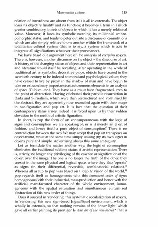 Mass-media culture 115
relation of inwardness are absent from it: it is all in externals. The object
loses its objective finality and its function; it becomes a term in a much
greater combinatory, in sets of objects in which it has a merely relational
value. Moreover, it loses its symbolic meaning, its millenniaI anthro­
pomorphic status, and tends to peter out into a discourse of connotations
which are also simply relative to one another within the framework of a
totalitarian cultural system (that is to say, a system which is able to
integrate all significations whatever their provenance).
We have based our argument here on the analysis of everyday objects.
There is, however, another discourse on the object - the discourse of art.
A history of the changing status of objects and their representation in art
and literature would itself be revealing. After operating in the whole of
traditional art as symbolic, decorative props, objects have ceased in the
twentieth century to be indexed to moral and psychological values; they
have ceased to live by proxy in the shadow of man and have begun to
take on extraordinary importance as autonomous elements in an analysis
of space (Cubism, etc.). They have as a result been fragmented, even to
the point of abstraction. Having celebrated their parodic resurrection in
Dada and Surrealism, which were then destructured and volatilized by
the abstract, they are apparently now reconciled again with their image
in neo-figuration and pop art. It is here that the question of their
contemporary status arises: indeed it is forced upon us by their sudden
elevation to the zenith of artistic figuration.
In short, is pop the form of art contemporaneous with the logic of
signs and consumption we are speaking of, or is it merely an effect of
fashion, and hence itself a pure object of consumption? There is no
contradiction between the two. We may accept that pop art transposes an
object-world, while at the same time simply issuing (by its own logic) in
objects pure and simple. Advertising shares this same ambiguity.
Let us formulate the matter another way: the logic of consumption
eliminates the traditional sublime status of artistic representation. There
is, strictly, no longer any privileging of the essence or signification of the
object over the image. The one is no longer the truth of the other: they
coexist in the same physical and logical space, where they also 'operate'
as signs (in their differential, reversible, combinatorial relation).l0
Whereas all art up to pop was based on a 'depth' vision of the world,l1
pop regards itself as homogeneous with this immanent order of signs:
homogeneous with their industrial, mass production and hence with the
artificial, manufactured character of the whole environment, homo­
geneous with the spatial saturation and simultaneous culturalized
abstraction of this new order of things.
Does it succeed in 'rendering' this systematic secularization of objects,
in 'rendering' this new sign-based [signaZetique] environment, which is
wholly in externals, so that nothing remains of the 'inner light' which
gave all earlier painting its prestige? Is it an art of the non-sacred? That is
Copyrighted Material
 