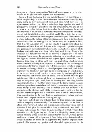 116 Mass media, sex and leisure
to say, an art of pure manipulation? Is it itself a non-sacred art or, in other
words, an art productive of objects, but not creative?
Some will say (including the pop artists themselves) that things are
much simpler: they do what they do because they want to; basically, they
enjoy doing it; they look around them and paint what they see; it is
spontaneous realism, etc. This is mistaken. Pop signifies the end of
perspective, the end of evocation, the end of testimony, the end of the
creative act and, last but not least, the end of the subversion of the world
and the curse of art. Its aim is not merely the immanence of the 'civilized'
world, but its total integration into that world. There is in this a crazy
ambition, the ambition of abolishing the splendours (and foundations) of
a whole culture, the culture of transcendence. And there is in it perhaps
quite simply also an ideology. Let us first remove two objections. First,
that it is 'an American art' - in the objects it depicts (including the
obsession with the Stars and Stripes), in its pragmatic, optimistic empir­
ical practice, in the undeniably chauvinistic infatuation of certain of its
backers and collectors who have 'identified' with it etc. Though the
objection is a tendentious one, let us reply to it objectively. If all these
things are Americanism, the pop artists, following their own logic, cannot
but sign up to them. If manufactured objects 'speak American', that is
because they have no other truth than that mythology which swamps
them - and the only rigorous approach is to integrate this mythological
discourse and integrate oneself into it. If the consumer society is trapped
in its own mythology, if it has no critical perspective on itself, and if that
is precisely its dejinition,12 there can be no contemporary art which is not,
in its very existence and practice, compromised by and complicit with
that opaquely self-evident state of affairs. This is indeed why the pop
artists paint objects in terms of their real appearance, since it is in that
way, as ready-made signs, fresh from the assembly line', that they function
mythologically. This is why they prefer to paint the brand names, slogans
and acronyms these objects bear and, in the extreme case, may paint only
those things (Robert Indiana). This is neither play nor 'realism': it is
recognizing the obvious truth of the consumer society which is that the
truth of objects and products is their brand name. If that is 'Americanism',
then Americanism is the very logic of contemporary culture and one
cannot fault the pop artists for pointing this up.
No more, indeed, can one criticize them for their commercial success
and for accepting it unashamedly. The worst thing would be for them to
claim some 'accursed' status and thus reinvest themselves with a sacred
function. It is logical for an art which does not contradict the world of
objects, but explores its system, to make itself part of that system. It is
even the end of a hypocrisy and of a radical illogicality. As opposed to
earlier painting (since the end of the nineteenth century), whose genius
and transcendence did not prevent it from being a signed object and an
object marketed in terms of its signature (the abstract expressionists
pushed this conquering genius and shameful opportunism to its
Copyrighted Material
 