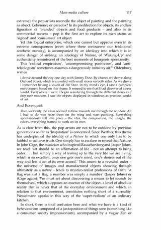 Mass-media culture 117
extreme), the pop artists reconcile the object of painting and the painting
as object. Coherence or paradox? In its predilection for objects, its endless
figuration of 'branded' objects and food products - and also in its
commercial success - pop is the first art to explore its own status as
'signed' and 'consumed' art object.
Yet this logical enterprise, which one cannot but approve even in its
extreme consequences (even where these contravene our traditional
aesthetic morality), is accompanied by an ideology into which it is in
some danger of sinking: an ideology of Nature, of 'Waking-Up' and
authenticity reminiscent of the best moments of bourgeois spontaneity.
This 'radical empiricism', 'uncompromising positivism', and 'anti­
teleologism' sometimes assumes a dangerously initiatory airY Oldenburg
writes:
I drove around the city one day with Jimmy Dine. By chance we drove along
Orchard Street, which is crowded with small stores on both sides. As we drove
I remember having a vision of The Store. In my mind's eye, I saw a complete
environment based on this theme. It seemed to me that I had discovered a new
world. Everywhere I went I began wandering through the different stores as if
they were museums. I saw the objects displayed in windows as precious works
of art.
And Rosenquist:
Then suddenly the ideas seemed to flow towards me through the window. All
I had to do was seize them on the wing and start painting. Everything
spontaneously fell into place - the idea, the composition, the images, the
colors, everything started to work on its own.
As is clear from this, the pop artists are not to be outdone by previous
generations so far as 'Inspiration' is concerned. Since Werther, this theme
has underpinned the ideality of a Nature to which one only has to be
faithful to achieve truth. One simply has to awaken or reveal that Nature.
In John Cage, the musician who inspired Rauschenberg and Jasper Johns,
we read: 'art should be an affirmation of life - not an attempt to bring
order . . . but simply a way of waking up to the very life we are living,
which is so excellent, once one gets one's mind, one's desires out of the
way and lets it act of its own accord.' This assent to a revealed order -
the universe of images and manufactured objects showing through
ultimately as a nature - leads to mystico-realist professions of faith: 'A
flag was just a flag, a number was simply a number' (Jasper Johns) or
(Cage again): 'We must set about discovering a means to let sounds be
themselves', which supposes an essence of the object, a level of absolute
reality that is never that of the everyday environment and which, in
relation to that environment, constitutes nothing short of a surreality.
Wesselmann speaks in this way of the 'super-realism' of an ordinary
kitchen.
In short, there is total confusion here and what we have is a kind of
behaviourism composed of a juxtaposition of things seen (something like
a consumer society impressionism), accompanied by a vague Zen or
Copyrighted Material
 