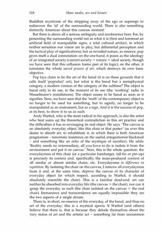 118 Mass media, sex and leisure
Buddhist mysticism of the stripping away of the ego or superego to
rediscover the 'id' of the surrounding world. There is also something
distinctly American about this curious mixture!
But there is above all a serious ambiguity and incoherence here. For, by
presenting the surrounding world not as what it is (first and foremost an
artificial field of manipulable signs, a total cultural artifact, in which
neither sensation nor vision are in play, but differential perception and
the tactical play of significations), but as revealed nature, as essence, pop
gives itself a dual connotation: on the one hand, it poses as the ideology
of an integrated society (current society = nature = ideal society, though
we have seen that this collusion forms part of its logic); on the other, it
reinstates the whole sacred process of art, which destroys its own basic
objective.
Pop lays claim to be the art of the banal (it is on these grounds that it
calls itself 'pop(ular)' art), but what is the banal but a metaphysical
category, a modern version of the category of the sublime? The object is
banal only in its use, in the moment of its use (the 'working' radio in
Wesselmann's installations). The object ceases to be banal as soon as it
signifies. Now, we have seen that the 'truth' of the contemporary object is
no longer to be used for something, but to signify, no longer to be
manipulated as an instrument, but as a sign. And it is the success of pop,
at its best, to show it to us as such.
Andy Warhol, who is the most radical in his approach, is also the artist
who best sums up the theoretical contradiction in this art practice and
the difficulties it has in envisaging its real object. He says: 'The canvas is
an absolutely everyday object, like this chair or that poster' (as ever this
desire to absorb art, to rehabilitate it, in which there is both American
pragmatism - terroristic insistence on the useful, integrationist blackmail
- and something like an echo of the mystique of sacrifice). He adds:
'Reality needs no intermediary, all you have to do is isolate it from the
environment and put it on canvas.' Now, this is the whole question: the
everydayness of this chair (or a particular hamburger, tail-fin or pin-up)
is precisely its context and, specifically, the mass-produced context of
all similar or almost similar chairs, etc. Everydayness is difference in
repetition. By isolating the chair on the canvas, I remove all everydayness
from it and, at the same time, deprive the canvas of its character of
everyday object (in which respect, according to Warhol, it should
absolutely resemble the chair). This is a familiar dead-end: art can
neither be absorbed into everyday life (the canvas = the chair), nor can it
grasp the everyday as such (the chair isolated on the canvas = the real
chair). Immanence and transcendence are equally impossible: they are
the two aspects of a single dream.
There is, in short, no essence of the everyday, of the banal, and thus no
art of the everyday: this is a mystical aporia. If Warhol (and others)
believe that there is, that is because they delude themselves about the
very status of art and the artistic act - something far from uncommon
Copyrighted Material
 