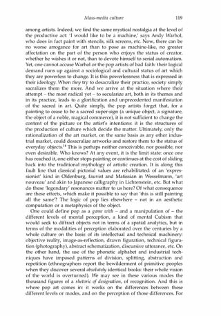 Mass-media culture 119
among artists. Indeed, we find the same mystical nostalgia at the level of
the productive act: 'I would like to be a machine,' says Andy Warhol,
who does in fact paint with stencils, silk screens, etc. Now, there can be
no worse arrogance for art than to pose as machine-like, no greater
affectation on the part of the person who enjoys the status of creator,
whether he wishes it or not, than to devote himself to serial automatism.
Yet, one cannot accuse Warhol or the pop artists of bad faith: their logical
demand runs up against a sociological and cultural status of art which
they are powerless to change. It is this powerlessness that is expressed in
their ideology. When they try to desacralize their practice, society simply
sacralizes them the more. And we arrive at the situation where their
attempt - the most radical yet - to secularize art, both in its themes and
in its practice, leads to a glorification and unprecedented manifestation
of the sacred in art. Quite simply, the pop artists forget that, for a
painting to cease to be a sacred super-sign (a unique object, a signature,
the object of a noble, magical commerce), it is not sufficient to change the
content of the picture or the artist's intentions: it is the structures of
the production of culture which decide the matter. Ultimately, only the
rationalization of the art market, on the same basis as any other indus­
trial market, could desacralize artworks and restore them to the status of
everyday objects.14 This is perhaps neither conceivable, nor possible, nor
even desirable. Who knows? At any event, it is the limit state: once one
has reached it, one either stops painting or continues at the cost of sliding
back into the traditional mythology of artistic creation. It is along this
fault line that classical pictorial values are rehabilitated: of an 'expres­
sionist' kind in Oldenburg, fauvist and Matissian in Wesselmann, 'art
nouveau' and akin to Japanese calligraphy in Lichtenstein, etc. But what
do these 'legendary' resonances matter to us here? Of what consequence
are these effects, which make it possible to say that 'this is still painting
all the same'? The logic of pop lies elsewhere - not in an aesthetic
computation or a metaphysics of the object.
One could define pop as a game with - and a manipulation of - the
different levels of mental perception, a kind of mental Cubism that
would seek to diffract objects not in terms of a spatial analytics, but in
terms of the modalities of perception elaborated over the centuries by a
whole culture on the basis of its intellectual and technical machinery:
objective reality, image-as-reflection, drawn figuration, technical figura­
tion (photography), abstract schematization, discursive utterance, etc. On
the other hand, the use of the phonetic alphabet and industrial tech­
niques have imposed patterns of division, splitting, abstraction and
repetition (ethnographers report the bewilderment of primitive peoples
when they discover several absolutely identical books: their whole vision
of the world is overturned). We may see in these various modes the
thousand figures of a rhetoric of designation, of recognition. And this is
where pop art comes in: it works on the differences between these
different levels or modes, and on the perception of those differences. For
Copyrighted Material
 