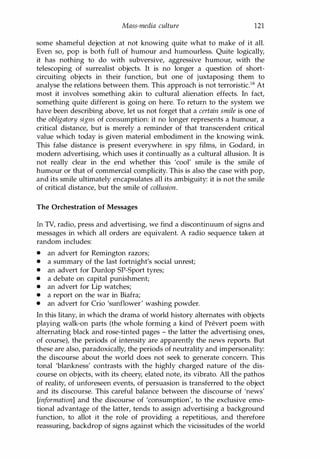 Mass-media culture 121
some shameful dejection at not knowing quite what to make of it all.
Even so, pop is both full of humour and humourless. Quite logically,
it has nothing to do with subversive, aggressive humour, with the
telescoping of surrealist objects. It is no longer a question of short­
circuiting objects in their function, but one of juxtaposing them to
analyse the relations between them. This approach is not terroristic.16 At
most it involves something akin to cultural alienation effects. In fact,
something quite different is going on here. To return to the system we
have been describing above, let us not forget that a certain smile is one of
the obligatory signs of consumption: it no longer represents a humour, a
critical distance, but is merely a reminder of that transcendent critical
value which today is given material embodiment in the knowing wink.
This false distance is present everywhere: in spy films, in Godard, in
modern advertising, which uses it continually as a cultural allusion. It is
not really clear in the end whether this 'cool' smile is the smile of
humour or that of commercial complicity. This is also the case with pop,
and its smile ultimately encapsulates all its ambiguity: it is not the smile
of critical distance, but the smile of collusion.
The Orchestration of Messages
In TV, radio, press and advertising, we find a discontinuum of signs and
messages in which all orders are equivalent. A radio sequence taken at
random includes:
• an advert for Remington razors;
• a summary of the last fortnight's social unrest;
• an advert for Dunlop SP-Sport tyres;
• a debate on capital punishment;
• an advert for Lip watches;
• a report on the war in Biafra;
• an advert for Crio 'sunflower' washing powder.
In this litany, in which the drama of world history alternates with objects
playing walk-on parts (the whole forming a kind of Prevert poem with
alternating black and rose-tinted pages - the latter the advertising ones,
of course), the periods of intensity are apparently the news reports. But
these are also, paradoxically, the periods of neutrality and impersonality:
the discourse about the world does not seek to generate concern. This
tonal 'blankness' contrasts with the highly charged nature of the dis­
course on objects, with its cheery, elated note, its vibrato. All the pathos
of reality, of unforeseen events, of persuasion is transferred to the object
and its discourse. This careful balance between the discourse of 'news'
[information] and the discourse of 'consumption', to the exclusive emo­
tional advantage of the latter, tends to assign advertising a background
function, to allot it the role of providing a repetitious, and therefore
reassuring, backdrop of signs against which the vicissitudes of the world
Copyrighted Material
 