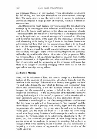 122 Mass media, sex and leisure
are registered through an intermediary. Those vicissitudes, neutralized
by the editing, are then ripe, themselves, for simultaneous consump­
tion. The radio news is not the hotch-potch it seems: its systematic
alternation imposes a single pattern of reception, which is a pattern of
consumption.
And this is not so much because the value accorded to the advertising
message by its tone suggests that, at bottom, world history is immaterial
and the only things worth getting excited about are consumer objects.
That is secondary. The real effect is more subtle: it is the imposition upon
us, by the systematic succession of messages, of the equivalence of history
and the minor news item, of the event and the spectacle, of information
and advertising at the level of the sign. It is not in the direct discourse of
advertising, but there that the real consumption effect is to be found.
It is in the segmenting - thanks to the technical media of TV and
radio - of the event and the world into discontinuous, successive, non­
contradictory messages - signs which can be juxtaposed and combined
with other signs within the abstract dimension of the programme. What
we consume, then, is not a particular spectacle or image in itself, but the
potential succession of all possible spectacles - and the certainty that the
law of succession and the segmenting of the schedules will mean that
there is no danger of anything emerging within them that is not one
spectacle or one sign among others.
Medium is Message
Here, and in this sense at least, we have to accept as a fundamental
feature of the analysis of consumption McLuhan's formula that 'the
medium is the message'. This means that the true message the media of
TV and radio deliver, the one which is decoded and 'consumed' deep
down and unconsciously, is not the manifest content of sounds and
images, but the constraining pattern - linked to the very technical
essence of those media - of the disarticulation of the real into successive
and equivalent signs: it is the normal, programmed, miraculous transition
from Vietnam to variety, on the basis of a total abstraction of both.
And there is something like a law of technological inertia which means
that the closer one gets to true documentary, to 'live coverage', and the
more closely the real is pursued with colour, depth and one technical
improvement after another, the greater does the real absence from the
world grow. And the more the 'truth' of TV or radio has to be recog­
nized: that the primary function of each message is to refer to another
message. So Vietnam refers on to advertising, advertising to the TV
news, etc., the systematic juxtaposition of these things being the dis­
cursive mode of the medium, its message, its meaning. But we have to
recognize that, while speaking to and of itself in this way, the medium is
imposing a whole system of segmentation and interpretation of the
world upon us.
Copyrighted Material
 