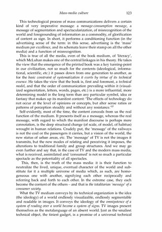 Mass-media culture 123
This technological process of mass communications delivers a certain
kind of very imperative message: a message-consumption message, a
message of segmentation and spectacularization, of misrecognition of the
world and foregrounding of information as a commodity, of glorification
of content as sign. In short, it performs a conditioning function (in the
advertising sense of the term: in this sense, advertising is the 'mass'
medium par excellence, and its schemata leave their stamp on all the other
media) and a function of misrecognition.
This is true of all the media, even of the book medium, of 'literacy',
which McLuhan makes one of the central linkages in his theory. He takes
the view that the emergence of the printed book was a key turning-point
in our civilization, not so much for the contents (ideological, informa­
tional, scientific, etc.) it passes down from one generation to another, as
for the basic constraint of systematization it exerts by virtue of its technical
essence. He takes the view that the book is, first and foremost, a technical
model, and that the order of communication prevailing within it (visual­
ized segmentation, letters, words, pages, etc.) is a more influential, more
determining model in the long term than any particular symbol, idea or
fantasy that makes up its manifest content: 'The effects of technology do
not occur at the level of opinions or concepts, but alter sense ratios or
patterns of perception steadily and without any resistance.'17
Self-evidently, most of the time, the content conceals from us the real
function of the medium. It presents itself as a message, whereas the real
message, with regard to which the manifest discourse is perhaps mere
connotation, is the deep structural change (of scale, of model, of habitus)
wrought in human relations. Crudely put, the 'message' of the railways
is not the coal or the passengers it carries, but a vision of the world, the
new status of urban areas, etc. The 'message' of TV is not the images it
transmits, but the new modes of relating and perceiving it imposes, the
alterations to traditional family and group structures. And we may go
even further and say that, in the case of TV and the modern mass media,
what is received, assimilated and 'consumed' is not so much a particular
spectacle as the potentiality of all spectacles.
This, then, is the truth of the mass media: it is their function to
neutralize the lived, unique, eventual character of the world and sub­
stitute for it a multiple universe of media which, as such, are homo­
geneous one with another, signifying each other reciprocally and
referring back and forth to each other. In the extreme case, they each
become the content of the others - and that is the totalitarian 'message' ofa
consumer society.
What the TV medium conveys by its technical organization is the idea
(the ideology) of a world endlessly visualizable, endlessly segmentable
and readable in images. It conveys the ideology of the omnipotence of a
system of reading over a world become a system of signs. TV images present
themselves as the metalanguage of an absent world. Just as the smallest
technical object, the tiniest gadget, is a promise of a universal technical
Copyrighted Material
 