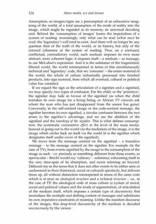 124 Mass media, sex and leisure
Assumption, so images/signs are a presumption of an exhaustive imag­
ining of the world, of a total assumption of the mode of reality into the
image, which might be regarded as its memory, its universal decoding
unit. Behind the 'consumption of images' looms the imperialism of a
system of reading: increasingly, only what can be read (what must be
read: the 'legendary') will tend to exist. And there will no longer be any
question then of the truth of the world, or its history, but only of the
internal coherence of the system of reading. Thus, on a confused,
conflictual, contradictory world, each medium imposes its own more
abstract, more coherent logic; it imposes itself - a medium - as message,
to use McLuhan's expression. And it is the substance of the fragmented,
filtered world, the world reinterpreted in terms of this simultaneously
technical and 'legendary' code, that we 'consume' - the entire material of
the world, the whole of culture industrially processed into finished
products, into sign material, from which all eventual, cultural or political
value has vanished.
If we regard the sign as the articulation of a signifier and a signified,
we may specify two types of confusion. For the child, or the 'primitive',
the signifier may fade in favour of the signified (as when the child
mistakes its own image for a living being, or African TV viewers ask
where the man who has just disappeared from the screen has gone).
Conversely, in the self-centred image or the code-centred message, the
signifier becomes its own signified, a circular confusion between the two
arises to the signifier's advantage, and we see the abolition of the
signified and the tautology of the signifier. This is what defines consump­
tion, the systematic consumption effect at the level of the mass media.
Instead of going out to the world via the mediation of the image, it is the
image which circles back on itself via the world (it is the signifier which
designates itself under cover of the signified).
We move from the message centred on the signified - a transitive
message - to the message centred on the signifier. For example (in the
case of TV), from events signified by the image to the consumption of the
image as such - i.e. precisely as something different from those events, as
spectacular - Brecht would say 'culinary' - substance, exhausting itself in
the very time-span of its absorption, and never referring on beyond.
Different too in the sense that it does not offer events to be either seen or
understood in their (historical, social or cultural) specificity, but delivers
them up, all without distinction reinterpreted in terms of the same code
which is at once an ideological structure and a technical structure - i.e., in
the case of TV, the ideological code of mass culture (a system of moral,
social and political values) and the mode of segmentation, of articulation
of the medium itself, which imposes a certain type of discursivity that
neutralizes the multiple and shifting content of messages and substitutes
its own imperative constraints of meaning. Unlike the manifest discourse
of the images, this deep-level discursivity of the medium is decoded
unconsciously by the viewer.
Copyrighted Material
 