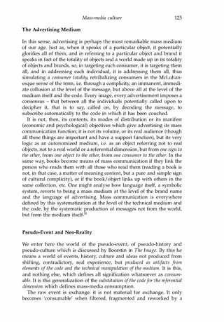 Mass-media culture 125
The Advertising Medium
In this sense, advertising is perhaps the most remarkable mass medium
of our age. Just as, when it speaks of a particular object, it potentially
glorifies all of them, and in referring to a particular object and brand it
speaks in fact of the totality of objects and a world made up in its totality
of objects and brands, so, in targeting each consumer, it is targeting them
all, and in addressing each individual, it is addressing them all, thus
simulating a consumer totality, retribalizing consumers in the McLuhan­
esque sense of the term, i.e. through a complicity, an immanent, immedi­
ate collusion at the level of the message, but above all at the level of the
medium itself and the code. Every image, every advertisement imposes a
consensus - that between all the individuals potentially called upon to
decipher it, that is to say, called on, by decoding the message, to
subscribe automatically to the code in which it has been couched.
It is not, then, its contents, its modes of distribution or its manifest
(economic and psychological) objectives which give advertising its mass
communication function; it is not its volume, or its real audience (though
all these things are important and have a support function), but its very
logic as an autonomized medium, i.e. as an object referring not to real
objects, not to a real world or a referential dimension, but from one sign to
the other, from one object to the other, from one consumer to the other. In the
same way, books become means of mass communication if they link the
person who reads them with all those who read them (reading a book is
not, in that case, a matter of meaning content, but a pure and simple sign
of cultural complicity), or if the book/object links up with others in the
same collection, etc. One might analyse how language itself, a symbolic
system, reverts to being a mass medium at the level of the brand name
and the language of advertising. Mass communication is everywhere
defined by this systematization at the level of the technical medium and
the code, by the systematic production of messages not from the world,
but from the medium itself.18
Pseudo-Event and Neo-Reality
We enter here the world of the pseudo-event, of pseudo-history and
pseudo-culture which is discussed by Boorstin in The Image. By this he
means a world of events, history, culture and ideas not produced from
shifting, contradictory, real experience, but produced as artifacts from
elements of the code and the technical manipulation of the medium. It is this,
and nothing else, which defines all signification whatsoever as consum­
able. It is this generalization of the substitution ofthe codefor the referential
dimension which defines mass-media consumption.
The raw event is exchange: it is not material for exchange. It only
becomes 'consumable' when filtered, fragmented and reworked by a
Copyrighted Material
 