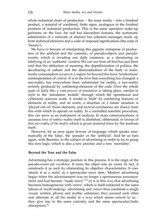 126 Mass media, sex and leisure
whole industrial chain of production - the mass media - into a finished
product, a material of combined, finite signs, analogous to the finished
products of industrial production. This is the same operation make-up
performs on the face: for real but discordant features, the systematic
substitution of a network of abstract but coherent messages made up
from technical elements and a code of imposed significations (the code of
'beauty').
We have to beware of interpreting this gigantic enterprise of produc­
tion of the artificial and the cosmetic, of pseudo-objects and pseudo­
events, which is invading our daily existence, as a denaturing or
falsifying of an 'authentic' content. We can see from all that has just been
said that the abduction of meaning, the depoliticization of politics, the
deculturing of culture and the desexualization of the body in mass­
media consumption occurs in a region far beyond the mere 'tendentious'
reinterpretation of content. It is in theform that everything has changed: a
neo-reality has everywhere been substituted for reality, a neo-reality
entirely produced by combining elements of the code. Over the whole
span of daily life, a vast process of simulation is taking place, similar in
style to the 'simulation models' through which the operational and
cybernetic sciences work. A model is 'built' by combining features or
elements of reality, and an event, a structure or a future situation is
'played out on' those elements, and tactical conclusions are drawn from
this with which to operate on reality. In a controlled scientific procedure,
this can serve as an instrument of analysis. In mass communications, it
assumes force ofreality: reality itself is abolished, obliterated, in favour of
this neo-reality of the model, which is given material force by the medium
itself.
However, let us once again beware of language, which speaks auto­
matically of the 'false', the 'pseudo' or the 'artificial'. And let us turn
again, with Boorstin, to the subject of advertising in order to try to grasp
this new logic, which is also a new practice and a new 'mentality'.
Beyond the True and the False
Advertising has a strategic position in this process. It is the reign of the
pseudo-event par excellence. It turns the object into an event. In fact, it
constructs it as such by eliminating its objective characteristics. It con­
structs it as a model, as a spectacular news item. 'Modern advertising
began when the advertisement was no longer a spontaneous announce­
ment and had become "made news" '19 (it is in this way that advertising
becomes homogeneous with 'news', which is itself subjected to the same
labour of 'myth-making': advertising and 'news' thus constitute a single
visual, written, phonic and mythic substance; they succeed each other
and alternate in all the media in a way which seems natural to us -
they give rise to the same curiosity and the same spectacular/ludic
absorption).2o
Copyrighted Material
 