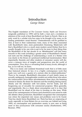 Introduction
George Ritzer
This English translation of The Consumer Society: Myths and Structures
(originally published in 1970) will be both a treat and a revelation to
admirers of the work of Jean Baudrillard not fluent in French. Here is an
early work by a scholar who has come to be thought of by many as the
leading postmodern social theorist.1 Postmodernists will be gratified to
find, at least in their rudimentary form, many of the ideas associated
with Baudrillard's later, more postmodern theorizing. Modernists will
find a Baudrillard who is a much more modern social thinker than he is
usually thought to be; one who is apt to be far more to their liking than
the Baudrillard of the last decade or so. Metatheorists2 will find many
rewards in this work including a greater sense of Baudrillard's theoret­
ical roots and the challenge of understanding a work of a thinker who
was clearly in the throes of a profound intellectual transformation. Most
importantly, theorists and other students of consumer society will dis­
cover a treasure trove of insights and perspectives into the world of
consumption. Thus, this is a rewarding book at many levels, although it
has, as we will see, its flaws.
This is no dusty and outdated theoretical work that is of little more
than historical interest. In fact, it is a highly contemporary work that
reads very well over a quarter of a century after its initial publication.3
There is, for example, Baudrillard's discussion of such timely issues as
sexually ambiguous, hermaphroditic models not unlike those who adorn
the controversial Calvin Klein advertisements these days; the booming
interest in fitness; the desire for slimness and the resulting dieting mania;
obesity and the obsession with low-calorie, low-fat foods; and the
burgeoning use of sexuality for commercial purposes. More generally,
and importantly, this is a book about consumption and it is clear that
Baudrillard was far ahead of his time in focusing on this issue. While
most of his contemporaries in France (and elsewhere) were mired in stale
old debates about production, Baudrillard recognized that consumption
was where the important new issues and problems were to be found.
Time has clearly borne Baudrillard out. There has been an outpouring of
work, especially in Great Britain (for an overview
, see Gabriel and Lang,
1995), on consumption and postmodern society is now seen as being
more or less synonymous with consumer society (Featherstone, 1991;
Bauman, 1992).
Copyrighted Material
 