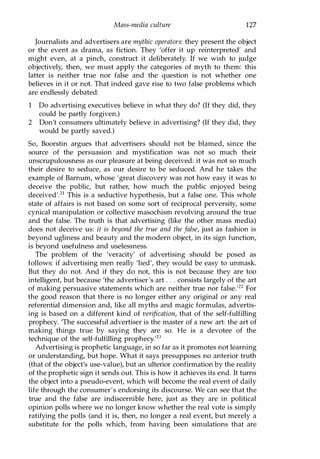 Mass-media culture 127
Journalists and advertisers are mythic operators: they present the object
or the event as drama, as fiction. They 'offer it up reinterpreted' and
might even, at a pinch, construct it deliberately. If we wish to judge
objectively, then, we must apply the categories of myth to them: this
latter is neither true nor false and the question is not whether one
believes in it or not. That indeed gave rise to two false problems which
are endlessly debated:
1 Do advertising executives believe in what they do? (If they did, they
could be partly forgiven.)
2 Don't consumers ultimately believe in advertising? (If they did, they
would be partly saved.)
So, Boorstin argues that advertisers should not be blamed, since the
source of the persuasion and mystification was not so much their
unscrupulousness as our pleasure at being deceived: it was not so much
their desire to seduce, as our desire to be seduced. And he takes the
example of Barnum, whose 'great discovery was not how easy it was to
deceive the public, but rather, how much the public enjoyed being
deceived'.2l This is a seductive hypothesis, but a false one. This whole
state of affairs is not based on some sort of reciprocal perversity, some
cynical manipulation or collective masochism revolving around the true
and the false. The truth is that advertising (like the other mass media)
does not deceive us: it is beyond the true and the false, just as fashion is
beyond ugliness and beauty and the modern object, in its sign function,
is beyond usefulness and uselessness.
The problem of the 'veracity' of advertising should be posed as
follows: if advertising men really 'lied', they would be easy to unmask.
But they do not. And if they do not, this is not because they are too
intelligent, but because 'the advertiser's art . . . consists largely of the art
of making persuasive statements which are neither true nor false.122 For
the good reason that there is no longer either any original or any real
referential dimension and, like all myths and magic formulas, advertis­
ing is based on a different kind of verification, that of the self-fulfilling
prophecy. 'The successful advertiser is the master of a new art: the art of
making things true by saying they are so. He is a devotee of the
technique of the self-fulfilling prophecy'23
Advertising is prophetic language, in so far as it promotes not learning
or understanding, but hope. What it says presupposes no anterior truth
(that of the object's use-value), but an ulterior confirmation by the reality
of the prophetic sign it sends out. This is how it achieves its end. It turns
the object into a pseudo-event, which will become the real event of daily
life through the consumer's endorsing its discourse. We can see that the
true and the false are indiscernible here, just as they are in political
opinion polls where we no longer know whether the real vote is simply
ratifying the polls (and it is, then, no longer a real event, but merely a
substitute for the polls which, from having been simulations that are
Copyrighted Material
 
