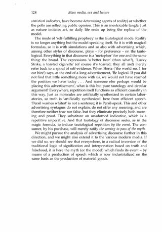 128 Mass media, sex and leisure
statistical indicators, have become determining agents of reality) or whether
the polls are reflecting public opinion. This is an inextricable tangle. Just
as nature imitates art, so daily life ends up being the replica of the
model.
The mode of 'self-fulfilling prophecy' is the tautological mode. Reality
is no longer anything but the model speaking itself. So it is with magical
formulas, so it is with simulations and so also with advertising which,
among other styles of discourse, plays - for preference - on the tauto­
logical. Everything in that discourse is a 'metaphor' for one and the same
thing: the brand. The expressions 'a better beer' (than what?), 'Lucky
Strike, a toasted cigarette' (of course it's toasted; they all are!) merely
refer back to a spiral of self-evidence. When Hertz ('the world no. 1 for
car hire') says, at the end of a long advertisement, 'Be logical. If you did
not find that little something more with us, we would not have reached
the position we have today . . . And someone else perhaps would be
placing this advertisement', what is this but pure tautology and circular
argument? Everywhere, repetition itself functions as efficient causality in
this way. Just as molecules are artificially synthesized in certain labor­
atories, so truth is 'artificially synthesized' here from efficient speech.
'Persil washes whitest' is not a sentence; it is Persil-speak. This and other
advertising syntagms do not explain, do not offer any meaning, and are
therefore neither true nor false, but they eliminate precisely both mean­
ing and proof. They substitute an unadorned indicative, which is a
repetitive imperative. And that tautology of discourse seeks, as in the
magic formula, to induce tautological repetition by the event. The con­
sumer, by his purchase, will merely ratify the coming to pass of the myth.
We might pursue the analysis of advertising discourse further in this
direction, and we might also extend it to the various modern media. If
we did so, we should see that everywhere, in a radical inversion of the
traditional logic of signification and interpretation based on truth and
falsehood, it is here the myth (or the model) which finds its event - by
means of a production of speech which is now industrialized on the
same basis as the production of material goods.
Copyrighted Material
 