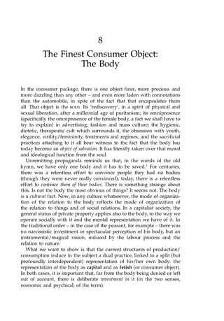 8
The Finest Consumer Object:
The Body
In the consumer package, there is one object finer, more precious and
more dazzling than any other - and even more laden with connotations
than the automobile, in spite of the fact that that encapsulates them
all. That object is the BODY. Its 'rediscovery', in a spirit of physical and
sexual liberation, after a millennial age of puritanism; its omnipresence
(specifically the omnipresence of the female body, a fact we shall have to
try to explain) in advertising, fashion and mass culture; the hygienic,
dietetic, therapeutic cult which surrounds it, the obsession with youth,
elegance, virility/femininity, treatments and regimes, and the sacrificial
practices attaching to it all bear witness to the fact that the body has
today become an object of salvation. It has literally taken over that moral
and ideological function from the soul.
Unremitting propaganda reminds us that, in the words of the old
hymn, we have only one body and it has to be saved.1 For centuries,
there was a relentless effort to convince people they had no bodies
(though they were never really convinced); today, there is a relentless
effort to convince them of their bodies. There is something strange about
this. Is not the body the most obvious of things? It seems not. The body
is a cultural fact. Now, in any culture whatsoever, the mode of organiza­
tion of the relation to the body reflects the mode of organization of
the relation to things and of social relations. In a capitalist society, the
general status of private property applies also to the body, to the way we
operate socially with it and the mental representation we have of it. In
the traditional order - in the case of the peasant, for example - there was
no narcissistic investment or spectacular perception of his body, but an
instrumental!magical vision, induced by the labour process and the
relation to nature.
What we want to show is that the current structures of production/
consumption induce in the subject a dual practice, linked to a split (but
profoundly interdependent) representation of his/her own body: the
representation of the body as capital and as fetish (or consumer object).
In both cases, it is important that, far from the body being denied or left
out of account, there is deliberate investment in it (in the two senses,
economic and psychical, of the term).
Copyrighted Material
 
