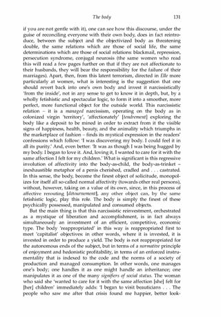 The body 131
if you are not gentle with it), one can see how this discourse, under the
guise of reconciling everyone with their own body, does in fact reintro­
duce, between the subject and the objectivized body as threatening
double, the same relations which are those of social life, the same
determinations which are those of social relations: blackmail, repression,
persecution syndrome, conjugal neurosis (the same women who read
this will read a few pages further on that if they are not affectionate to
their husbands, they will bear the responsibility for the failure of their
marriages). Apart, then, from this latent terrorism, directed in Elle more
particularly at women, what is interesting is the suggestion that one
should revert back into one's own body and invest it narcissistically
'from the inside', not in any sense to get to know it in depth, but, by a
wholly fetishistic and spectacular logic, to form it into a smoother, more
perfect, more functional object for the outside world. This narcissistic
relation - it is a managed narcissism, operating on the body as in
colonized virgin 'territory', 'affectionately' [tendrement] exploring the
body like a deposit to be mined in order to extract from it the visible
signs of happiness, health, beauty, and the animality which triumphs in
the marketplace of fashion - finds its mystical expression in the readers'
confessions which follow: 'I was discovering my body. I could feel it in
all its purity.' And, even better: 'It was as though I was being hugged by
my body. I began to love it. And, loving it, I wanted to care for it with the
same affection I felt for my children.' What is significant is this regressive
involution of affectivity into the body-as-child, the body-as-trinket -
inexhaustible metaphor of a penis cherished, cradled and . . . castrated.
In this sense, the body, become the finest object of solicitude, monopol­
izes for itself all so-called normal affectivity (towards other real persons),
without, however, taking on a value of its own, since, in this process of
affective rerouting [detournement], any other object can, by the same
fetishistic logic, play this role. The body is simply the finest of these
psychically possessed, manipulated and consumed objects.
But the main thing is that this narcissistic reinvestment, orchestrated
as a mystique of liberation and accomplishment, is in fact always
simultaneously an investment of an efficient, competitive, economic
type. The body 'reappropriated' in this way is reappropriated first to
meet 'capitalist' objectives: in other words, where it is invested, it is
invested in order to produce a yield. The body is not reappropriated for
the autonomous ends of the subject, but in terms of a normative principle
of enjoyment and hedonistic profitability, in terms of an enforced instru­
mentality that is indexed to the code and the norms of a society of
production and managed consumption. In other words, one manages
one's body; one handles it as one might handle an inheritance; one
manipulates it as one of the many signifiers of social status. The woman
who said she 'wanted to care for it with the same affection [she] felt for
[her] children' immediately adds: 'I began to visit beauticians . . . The
people who saw me after that crisis found me happier, better look-
Copyrighted Material
 