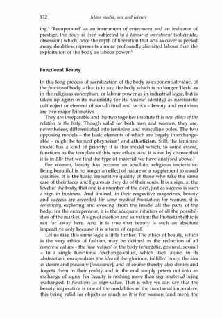 132 Mass media, sex and leisure
ing.' 'Recuperated' as an instrument of enjoyment and an indicator of
prestige, the body is then subjected to a labour of investment (solicitude,
obsession) which, once the myth of liberation that acts as cover is peeled
away, doubtless represents a more profoundly alienated labour than the
exploitation of the body as labour power.3
Functional Beauty
In this long process of sacralization of the body as exponential value, of
thefunctional body - that is to say, the body which is no longer 'flesh' as
in the religious conception, or labour power as in industrial logic, but is
taken up again in its materiality (or its 'visible' ideality) as narcissistic
cult object or element of social ritual and tactics - beauty and eroticism
are two major leitmotivs.
They are inseparable and the two together institute this new ethics ofthe
relation to the body. Though valid for both men and women, they are,
nevertheless, differentiated into feminine and masculine poles. The two
opposing models - the basic elements of which are largely interchange­
able - might be termed phryneism4 and athleticism. Still, the feminine
model has a kind of priority: it is this model which, to some extent,
functions as the template of this new ethics. And it is not by chance that
it is in Elle that we find the type of material we have analysed above.s
For women, beauty has become an absolute, religious imperative.
Being beautiful is no longer an effect of nature or a supplement to moral
qualities. It is the basic, imperative quality of those who take the same
care of their faces and figures as they do of their souls. It is a sign, at the
level of the body, that one is a member of the elect, just as success is such
a sign in business. And, indeed, in their respective magazines, beauty
and success are accorded the same mystical foundation: for women, it is
sensitivity, exploring and evoking 'from the inside' all the parts of the
body; for the entrepreneur, it is the adequate intuition of all the possibil­
ities of the market. A sign of election and salvation: the Protestant ethic is
not far away here. And it is true that beauty is such an absolute
imperative only because it is a form of capital.
Let us take this same logic a little further. The ethics of beauty, which
is the very ethics of fashion, may be defined as the reduction of all
concrete values - the 'use-values' of the body (energetic, gestural, sexual)
- to a single functional 'exchange-value', which itself alone, in its
abstraction, encapsulates the idea of the glorious, fulfilled body, the idea
of desire and pleasure [jouissance], and of course thereby also denies and
forgets them in their reality and in the end simply peters out into an
exchange of signs. For beauty is nothing more than sign material being
exchanged. It functions as sign-value. That is why we can say that the
beauty imperative is one of the modalities of the functional imperative,
this being valid for objects as much as it is for women (and men), the
Copyrighted Material
 