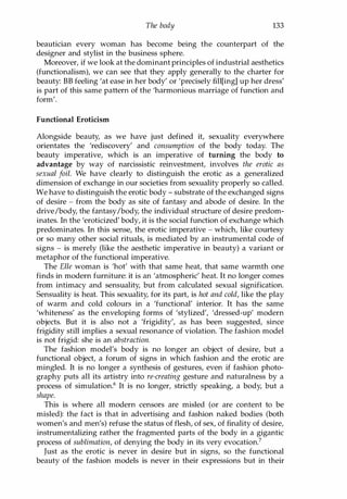 The body 133
beautician every woman has become being the counterpart of the
designer and stylist in the business sphere.
Moreover, if we look at the dominant principles of industrial aesthetics
(functionalism), we can see that they apply generally to the charter for
beauty: BB feeling 'at ease in her body' or 'precisely fill[ing] up her dress'
is part of this same pattern of the 'harmonious marriage of function and
form'.
Functional Eroticism
Alongside beauty, as we have just defined it, sexuality everywhere
orientates the 'rediscovery' and consumption of the body today. The
beauty imperative, which is an imperative of turning the body to
advantage by way of narcissistic reinvestment, involves the erotic as
sexual foil. We have clearly to distinguish the erotic as a generalized
dimension of exchange in our societies from sexuality properly so called.
We have to distinguish the erotic body - substrate of the exchanged signs
of desire - from the body as site of fantasy and abode of desire. In the
drive/body, the fantasy/body, the individual structure of desire predom­
inates. In the 'eroticized' body, it is the social function of exchange which
predominates. In this sense, the erotic imperative - which, like courtesy
or so many other social rituals, is mediated by an instrumental code of
signs - is merely (like the aesthetic imperative in beauty) a variant or
metaphor of the functional imperative.
The Elle woman is 'hot' with that same heat, that same warmth one
finds in modern furniture: it is an 'atmospheric' heat. It no longer comes
from intimacy and sensuality, but from calculated sexual signification.
Sensuality is heat. This sexuality, for its part, is hot and cold, like the play
of warm and cold colours in a 'functional' interior. It has the same
'whiteness' as the enveloping forms of 'stylized', 'dressed-up' modern
objects. But it is also not a 'frigidity', as has been suggested, since
frigidity still implies a sexual resonance of violation. The fashion model
is not frigid: she is an abstraction.
The fashion model's body is no longer an object of desire, but a
functional object, a forum of signs in which fashion and the erotic are
mingled. It is no longer a synthesis of gestures, even if fashion photo­
graphy puts all its artistry into re-creating gesture and naturalness by a
process of simulation.6 It is no longer, strictly speaking, a body, but a
shape.
This is where all modern censors are misled (or are content to be
misled): the fact is that in advertising and fashion naked bodies (both
women's and men's) refuse the status of flesh, of sex, of finality of desire,
instrumentalizing rather the fragmented parts of the body in a gigantic
process of sublimation, of denying the body in its very evocation?
Just as the erotic is never in desire but in signs, so the functional
beauty of the fashion models is never in their expressions but in their
Copyrighted Material
 