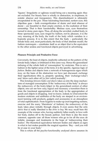 134 Mass media, sex and leisure
'figures'. Irregularity or ugliness would bring out a meaning again: they
are excluded. For beauty here is wholly in abstraction, in emptiness, in
ecstatic absence and transparency. This disembodiment is ultimately
encapsulated in the gaze. These fascinating/fascinated, sunken eyes, this
objectless gaze - both oversignification of desire and total absence of
desire - are beautiful in their empty erection, in the exaltation of their
censorship. That is their functionality. Medusa eyes, eyes themselves
turned to stone, pure signs. Thus, all along the unveiled, exalted body, in
these spectacular eyes, eyes ringed by fashion, not by pleasure, it is the
very meaning of the body, the truth of the body which vanishes in a
hypnotic process. It is to this extent that the body - particularly the
female body and, most particularly, the body of that absolute model, the
fashion mannequin - constitutes itself as an object that is the equivalent
to the other sexless and functional objects purveyed in advertising.
Pleasure Principle and Productive Force
Conversely, the least of objects, implicitly cathected on the pattern of the
female body/object, is fetishized in this same way. Hence the generalized
imbuing of the whole field of 'consumption' by eroticism. This is not a
fashion in the lighter sense of the term; it is the specific, rigorous logic of
fashion. Bodies and objects form a network of homogeneous signs which
may, on the basis of the abstraction we have just discussed, exchange
their significations (this is, properly speaking, their 'exchange-value')
and 'show each other off [sefaire valoir] mutually'.
This homology between bodies and objects takes us into the deep mechan­
isms of managed consumption. If the 'rediscovery of the body' is always
the rediscovery of the body/object in the generalized context of other
objects, one can see how easy, logical and necessary a transition there is
from the functional appropriation of the body to the appropriation of
goods and objects in shopping. And we know, indeed, to what extent the
modern eroticism and aesthetics of the body are steeped in an environ­
ment teeming with products, gadgets and accessories in an atmosphere
of total sophistication. From hygiene to make-up (not forgetting suntans,
exercise and the many 'liberations' of fashion), the rediscovery of the
body takes place initially through objects. It even seems that the only
drive that is really liberated is the drive to buy. We may recall here the
example of the woman who, having suddenly fallen madly in love with
her body, dashes off to the beauty parlour. And there is also the more
common, opposite case: all those women who go in for all the eaux de
toilette, massages and treatments in the hope of 'rediscovering their
bodies'. The theoretical equivalence between bodies and objects as signs
is what in fact makes possible the magical equation: 'Buy - and you will
be at ease in your body.'
This is where all the psycho-functionality analysed above assumes its
Copyrighted Material
 