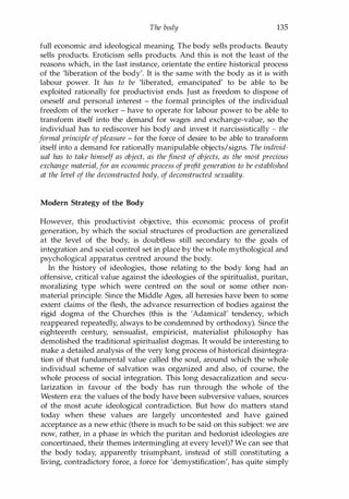 The body 135
full economic and ideological meaning. The body sells products. Beauty
sells products. Eroticism sells products. And this is not the least of the
reasons which, in the last instance, orientate the entire historical process
of the 'liberation of the body'. It is the same with the body as it is with
labour power. It has to be 'liberated, emancipated' to be able to be
exploited rationally for productivist ends. Just as freedom to dispose of
oneself and personal interest - the formal principles of the individual
freedom of the worker - have to operate for labour power to be able to
transform itself into the demand for wages and exchange-value, so the
individual has to rediscover his body and invest it narcissistically - the
formal principle ofpleasure - for the force of desire to be able to transform
itself into a demand for rationally manipulable objects/signs. The individ­
ual has to take himself as object, as the finest of objects, as the most precious
exchange material,for an economic process ofprofit generation to be established
at the level of the deconstructed body, of deconstructed sexuality.
Modern Strategy of the Body
However, this productivist objective, this economic process of profit
generation, by which the social structures of production are generalized
at the level of the body, is doubtless still secondary to the goals of
integration and social control set in place by the whole mythological and
psychological apparatus centred around the body.
In the history of ideologies, those relating to the body long had an
offensive, critical value against the ideologies of the spiritualist, puritan,
moralizing type which were centred on the soul or some other non­
material principle. Since the Middle Ages, all heresies have been to some
extent claims of the flesh, the advance resurrection of bodies against the
rigid dogma of the Churches (this is the 'Adamical' tendency, which
reappeared repeatedly, always to be condemned by orthodoxy). Since the
eighteenth century, sensualist, empiricist, materialist philosophy has
demolished the traditional spiritualist dogmas. It would be interesting to
make a detailed analysis of the very long process of historical disintegra­
tion of that fundamental value called the soul, around which the whole
individual scheme of salvation was organized and also, of course, the
whole process of social integration. This long desacralization and secu­
larization in favour of the body has run through the whole of the
Western era: the values of the body have been subversive values, sources
of the most acute ideological contradiction. But how do matters stand
today when these values are largely uncontested and have gained
acceptance as a new ethic (there is much to be said on this subject: we are
now, rather, in a phase in which the puritan and hedonist ideologies are
concertinaed, their themes intermingling at every level)? We can see that
the body today, apparently triumphant, instead of still constituting a
living, contradictory force, a force for 'demystification', has quite simply
Copyrighted Material
 