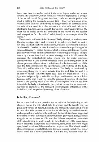 136 Mass media, sex and leisure
taken over from the soul as mythic instance, as dogma and as salvational
scheme. Its 'discovery', which for many centuries represented a critique
of the sacred, a call for greater freedom, truth and emancipation - in
short a battling for humanity, against God - today occurs as an act of
resacralization. The cult of the body no longer stands in contradiction to
the cult of the soul: it is the successor to that cult and heir to its
ideological function. As Norman O. Brown says in Life against Death: 'We
must not be misled by the flat antinomy of the sacred and the secular,
and interpret as "secularization" what is only a metamorphosis of the
sacred.'8
The material evidence of the 'liberated' body (though, as we have seen,
liberated as sign/object and censored in its subversive truth as desire,
not only in athletic activity and hygiene, but also in eroticism) must not
be allowed to deceive us here: it merely expresses the supplanting of an
outdated ideology - that of the soul, which is inadequate for a developed
productivist system and incapable now of ensuring ideological integra­
tion - by a more functional modern ideology which, in all essentials,
preserves the individualistic value system and the social structures
connected with it. And it even reinforces these, establishing them on an
almost permanent basis, since it substitutes for the transcendence of the
soul the total immanence, the spontaneous self-evidence of the body.
Now, that self-evidence is false evidence. The body as instituted by
modern mythology is no more material than the soul. Like the soul, it is
an idea or, rather - since the term 'idea' does not mean much - it is a
hypostasized part-object, a double privileged and invested as such. It has
become, as the soul was in its time, the privileged substrate of objectivi­
zation - the guiding myth of an ethic of consumption. We can see how
intimately the body is involved in the goals of production as (economic)
support, as principle of the managed (psychological) integration of the
individual, and as (political) strategy of social control.
Is the Body Feminine?
Let us come back to the question we set aside at the beginning of this
chapter: that of the role which falls to woman and the female body as
privileged vehicle of Beauty, Sexuality and managed Narcissism. For if it
is clear that this process of reduction of the body to aesthetic/erotic
exchange-value affects both the male and the female (we have suggested
two terms for this, athleticism and phryneism, phryneism being defined
roughly as the woman of Elle and the fashion magazines, masculine
athleticism finding its wider model in the athleticism of the executive, a
model presented everywhere in advertising, films, mass literature: bright
eyes, broad shoulders, lithe muscles and a sports car. This athletic model
also encompasses sexual athleticism: the high-ranking executive of the Le
Monde small ads is also Playboy man. But in the end, however much of a
Copyrighted Material
 