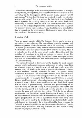 2 The consumer society
Baudrillard's foresight as far as consumption is concerned is exempli­
fied by the fact, among others, that he dealt with the issue of credit at this
early stage in the development of the modern credit, especially credit
card, system.4 To this day, this issue has received virtually no attention
from social theorists.5 This is in spite of the fact that it is an absolutely
central aspect of the booming consumer society. Yet, when Baudrillard
was writing in the late 1960s the credit card industry was in its infancy
and it was not to begin to profoundly transform society until long after
The Consumer Society was published. Thus, Baudrillard was ahead of his
time in recognizing the importance of this issue, and many other issues,
associated with the consumer society.
A Modem Work
There are many ways in which The Consumer Society can be seen as a
piece of modern social theory. The book offers a generally sustained and
coherent argument. While this was also true of the previously published
The System ofObjects (1968/1996), and remained the case for a number of
Baudrillard's works that followed in the 1970s and into the early 1980s, it
is certainly not true of the more recent works which often read like
pastiches of aphorisms with little or nothing to connect them. The
modern reader who is put off by Baudrillard's more recent postmodern
style will be more comfortable with the structure and development of
The Consumer Society.
The scholarly format of the book will be familiar to most modern
readers. Intellectual predecessors and antagonists are clear (something
not always the case in postmodern works) and, as a result, so are the
roots of many of Baudrillard's ideas. A powerful intellectual presence
is John Kenneth Galbraith, especially his book The Affluent Society
(1958/1964). Baudrillard uses many of Galbraith's ideas, and his critical
analysis of them, to develop his own perspective on the affluent, that is
consumer, society. For example, Baudrillard argues that there is no such
thing as an affluent society; all societies combine 'structural excess' and
'structural penury'. Rather than an affluent society, Baudrillard argues
that we live in a 'growth society'. However, this growth brings us no
closer to being an affluent society. Growth produces both wealth and
poverty. In fact, growth is a function of poverty; growth is needed to
contain the poor and maintain the system. While he is not always
consistent on this, Baudrillard argues that the growth society is, in fact,
the opposite of the affluent society. Its inherent tensions lead to psycho­
logical pauperization as well as systematic penury (see later) since
'needs' will always outstrip the production of goods. Since both wealth
and shortage are inherent in the system, efforts like those proposed by
Galbraith to solve the problem of poverty are doomed to failure. Thus, in
various ways, Baudrillard not only critiques, but also builds in very
modern ways upon, Galbraith's work.
Copyrighted Material
 