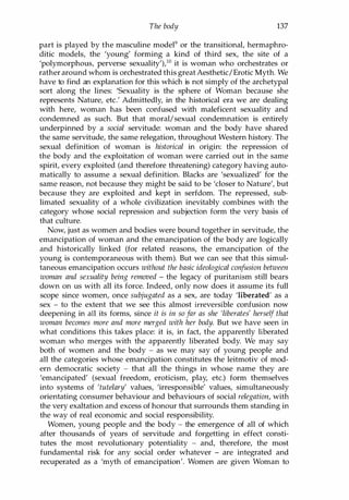 The body 137
part is played by the masculine model9 or the transitional, hermaphro­
ditic models, the 'young' forming a kind of third sex, the site of a
'polymorphous, perverse sexuality'),l0 it is woman who orchestrates or
rather around whom is orchestrated this great Aesthetic/Erotic Myth. We
have to find an explanation for this which is not simply of the archetypal
sort along the lines: 'Sexuality is the sphere of Woman because she
represents Nature, etc.' Admittedly, in the historical era we are dealing
with here, woman has been confused with maleficent sexuality and
condemned as such. But that moral/sexual condemnation is entirely
underpinned by a social servitude: woman and the body have shared
the same servitude, the same relegation, throughout Western history. The
sexual definition of woman is historical in origin: the repression of
the body and the exploitation of woman were carried out in the same
spirit, every exploited (and therefore threatening) category having auto­
matically to assume a sexual definition. Blacks are 'sexualized' for the
same reason, not because they might be said to be 'closer to Nature', but
because they are exploited and kept in serfdom. The repressed, sub­
limated sexuality of a whole civilization inevitably combines with the
category whose social repression and subjection form the very basis of
that culture.
Now, just as women and bodies were bound together in servitude, the
emancipation of woman and the emancipation of the body are logically
and historically linked (for related reasons, the emancipation of the
young is contemporaneous with them). But we can see that this simul­
taneous emancipation occurs without the basic ideological confusion between
woman and sexuality being removed - the legacy of puritanism still bears
down on us with all its force. Indeed, only now does it assume its full
scope since women, once subjugated as a sex, are today 'liberated' as a
sex - to the extent that we see this almost irreversible confusion now
deepening in all its forms, since it is in so far as she 'liberates' herself that
woman becomes more and more merged with her body. But we have seen in
what conditions this takes place: it is, in fact, the apparently liberated
woman who merges with the apparently liberated body. We may say
both of women and the body - as we may say of young people and
all the categories whose emancipation constitutes the leitmotiv of mod­
ern democratic society - that all the things in whose name they are
'emancipated' (sexual freedom, eroticism, play, etc.) form themselves
into systems of 'tutelary' values, 'irresponsible' values, simultaneously
orientating consumer behaviour and behaviours of social relegation, with
the very exaltation and excess of honour that surrounds them standing in
the way of real economic and social responsibility.
Women, young people and the body - the emergence of all of which
after thousands of years of servitude and forgetting in effect consti­
tutes the most revolutionary potentiality - and, therefore, the most
fundamental risk for any social order whatever - are integrated and
recuperated as a 'myth of emancipation'. Women are given Woman to
Copyrighted Material
 
