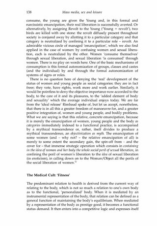 138 Mass media, sex and leisure
consume, the young are given the Young and, in this formal and
narcissistic emancipation, their real liberation is successfully averted. Or
alternatively, by assigning Revolt to the Young ('Young = revolt'), two
birds are killed with one stone: the revolt diffusely present throughout
society is conjured away by allotting it to a particular category and that
category is neutralized by confining it to a particular role - revolt. An
admirable vicious circle of managed 'emancipation', which we also find
applied in the case of women: by confusing women and sexual libera­
tion, each is neutralized by the other. Women 'consume themselves'
through sexual liberation, and sexual liberation 'is consumed' through
women. There is no play on words here. One of the basic mechanisms of
consumption is this formal autonomization of groups, classes and castes
(and the individual) by and through the formal autonomization of
systems of signs or roles.
There is no question here of denying the 'real' development of the
status of women and young people as social categories: they are in fact
freer; they vote, have rights, work more and work earlier. Similarly, it
would be pointless to deny the objective importance now accorded to the
body, to the care of it and its pleasures, to the 'added element of body
and sexuality' which the average individual enjoys today. We are far
from the 'ideal release' Rimbaud spoke of, but let us accept, nonetheless,
that there is in all this a greater freedom of manoeuvre for, and a greater
positive integration of, women and young people, and bodily problems.
What we are saying is that this relative, concrete emancipation, because
it is merely the emancipation of women, young people and the body as
categories immediately indexed to a functional practice, is accompanied
by a mythical transcendence or, rather, itself divides to produce a
mythical transcendence, an objectivization as myth. The emancipation of
some women (and - why not? - the relative emancipation of all) is
merely to some extent the secondary gain, the spin-off from - and the
cover for - that immense strategic operation which consists in containing
in the idea ofwoman and her body the whole social peril ofsexual liberation, in
confining the peril of women's liberation to the idea of sexual liberation
(in eroticism), in calling down on to the Woman/Object all the perils of
the social liberation of womenY
The Medical Cult: 'Fitness'
The predominant relation to health is derived from the current way of
relating to the body, which is not so much a relation to one's own body
as to the functional, 'personalized' body. When it is mediated by an
instrumental representation of the body, that relation can be defined as a
general function of maintaining the body's equilibrium. When mediated
by a representation of the body as prestige good, it becomes a functional
status demand. It then enters into a competitive logic and expresses itself
Copyrighted Material
 